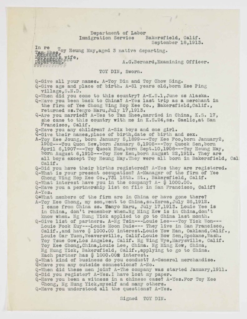 Department of Labor<br />Immigration Service<br /> Bakersfield, Calif.<br /> September 18, 1913.<br /> In re Toy Heung May, aged 3 native departing.<br /> Tam Shee,<br /> Merchant’s wife,<br /> Departing.<br /> A.G. Bernard, Examining Officer.<br /> TOY DIN, Sworn.<br /> Q – Give all your names.<br /> A – Toy Din and Toy Chow Sing.<br /> Q – Give age and place of birth.<br /> A – 51 years old, born Kee Ping Village, S.N.D.<br /> Q – When did you come to this country?<br /> A – K.S. 1, June ss Alaska.<br /> Q – Have you been back to China?<br /> A – Yes last trip as a merchant in the firm of Yee Chong Wing Hop Kee Co., Bakersfield, Calif., returned ss. Tenyo Maru, July 17, 1913.<br /> Q – Are you married?<br /> A – Yes to Tam Shee, married in China, K.S. 17, she came to this country with me in K.S. 24, ss. Gaelic, at San Francisco, Calif.<br /> Q – Have you any children?<br /> A – Six boys and one girl.<br /> Q – Give their names, place of birth, date of birth and sex.<br /> A – Toy Kee Joung, born January 5, 1899 — Toy Kee Foo, born January 2, 1902 — Toy Quon Sew, born January 8, 1905 — Toy Quock Sen, born April 6, 1907 — Toy Quock Hun, born Sept. 10, 1908 — Toy Heung May, born August 6, 1910 — Toy How Ken, born August 22, 1912. They are all boys except Toy Heung May. They were all born in Bakersfield, Calif.<br /> Q – Did you have their births registered?<br /> A – Yes they are registered.<br /> Q – What is your present occupation?<br /> A – Manager of the firm of Yee Chong Wing Hop Kee Co., 731 18th. St., Bakersfield, Calif.<br /> Q – What interest have you in the company?<br /> A – $1000.00.<br /> Q – Have you a partnership list on file in San Francisco, Calif?<br /> A – Yes.<br /> Q – What members of the firm are in China or have gone there?<br /> A – Toy Kee Chong, my son, went to China, ss. Korea, July 26, 1912. I came from China ss. Tenyo Maru, July 17, 1913. Louie Yee is in China, don’t remember when. Ng Ming Kew is in China, don’t know when. Ng Hung Yick applied to go to China last month.<br /> Q – Give list of partners.<br /> A – Ng Tsin — Louie Lee — Toy Yick Won — Louie Fook Kuy — Louie Moon Duie — They live in San Francisco, Calif., and have $1000.00 interest. Louie Yow Han, Oakland, Calif. Louie Gar Yuen, Weaverville, Calif. Louie Bow Sen, Spokane, Wash. Toy Tsue Gow, Los Angeles, Calif. Ng Wing Wye, Marysville, Calif. Toy Kee Chong, China. Louie Lee, China. Ng Ming Kew, China. Ng Hung Yick, Bakersfield, Calif., applying to go to China. Each partner has $1000.00 interest.<br /> Q – What kind of business do you conduct?<br /> A – General merchandise.<br /> Q – Have you any outside connections?<br /> A – No.<br /> Q – When did these men join?<br /> A – The company was started January, 1911.<br /> Q – Did you register?<br /> A – Yes. I have lost my paper.<br /> Q – Have you been a witness in a Chinese case?<br /> A – Yes. For Toy Kee Chong, Ng Hung Yick, myself and many others.<br /> Q – Have you understood all the questions?<br /> A – Yes.<br /> Signed<br /> TOY DIN.<br /> Physical Details<br /> Typed single-page government examination form on cream paper; question-and-answer format. Signed by Toy Din. Header identifies Department of Labor, Immigration Service, Bakersfield, California. Minor edge wear consistent with archival handling.