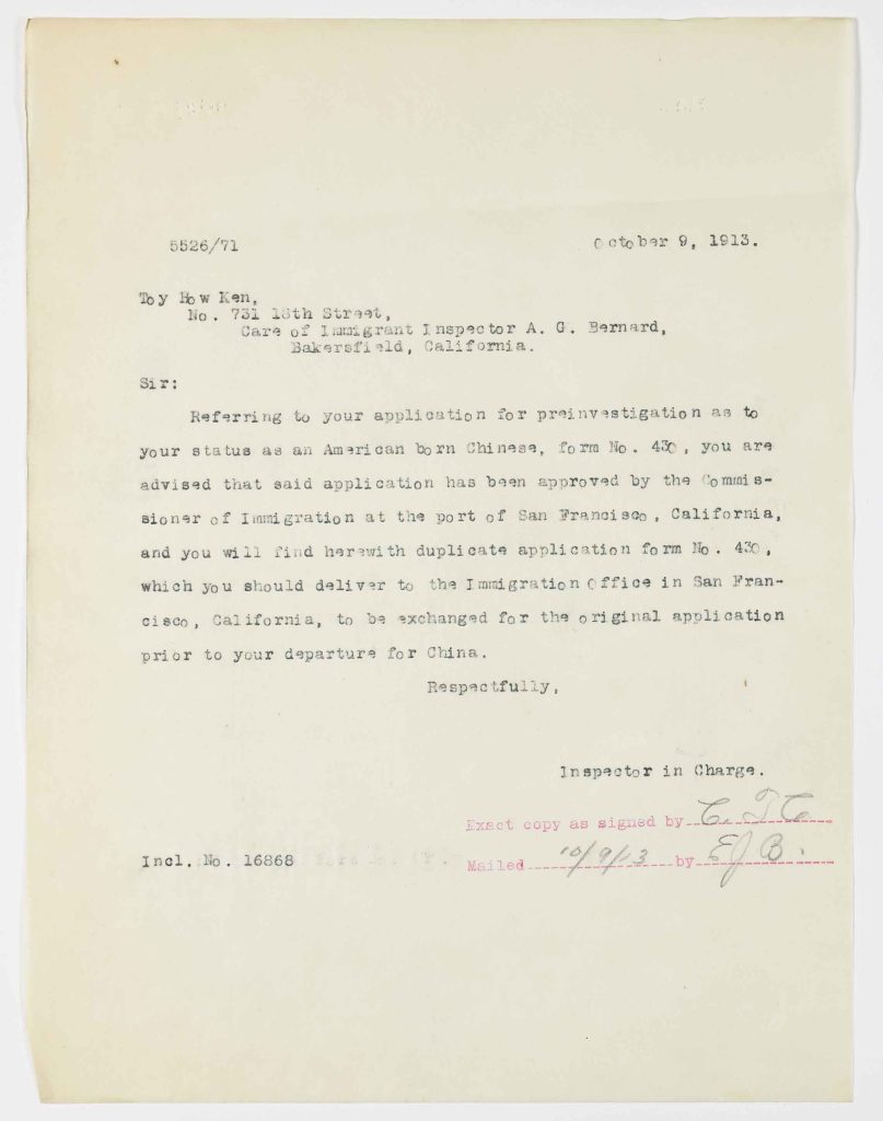 526/71October 9, 1913. Toy How Ken, No. 731 18th Street, Care of Immigrant Inspector A. G. Bernard, Bakersfield, California. Sir: Referring to your application for preinvestigation as to your status as an American born Chinese, form No. 430, you are advised that said application has been approved by the Commissioner of Immigration at the port of San Francisco, California, and you will find herewith duplicate application form No. 430, which you should deliver to the Immigration office in San Francisco, California, to be exchanged for the original application prior to your departure for China. Respectfully, Inspector in Charge. Exact copy as signed by ______ Mailed 10/9/13 by S.O. Incl. No. 16868 Physical Details Typed single-page official letter on cream paper; upper left reference number “5526/71.” Dated October 9, 1913. Signed in manuscript by the Inspector in Charge (signature partially illegible). Red stamped notation reading “Exact copy as signed by” and “Mailed 10/9/13 by S.O.” Minor creasing consistent with archival storage.