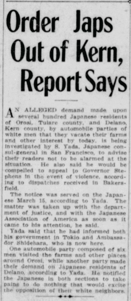 Order Japs Out of Kern, Report SaysAN ALLEGED demand made upon several hundred Japanese residents of Orosi, Tulare county, and Delano, Kern county, by automobile parties of white men that they vacate their farms and other interest by today, is being investigated by S. Yada, Japanese consul-general in San Francisco, to advise their readers not to be alarmed at the situation. He also said he would be compelled to appeal to Governor Stephens in the event of violence, according to dispatches received in Bakersfield. The notice was served on the Japanese March 15, according to Yada. The matter was taken up with the department of justice, and with the Japanese Association of America as soon as it came to his attention, he said. Yada said that he had informed both his government in Tokio and Ambassador Shidehara, who is now here. One automobile party composed of six men visited the farms and other places around Orosi, while another party made their demand on Japanese residents of Delano, according to Yada. He notified the Japanese in both sections to take pains to do nothing that would excite the opposition of their white neighbors. Detailed Description / Context: This article documents reported efforts by white residents to pressure Japanese farmers in Kern and Tulare counties to leave their properties in 1922. The involvement of S. Yada, Japanese consul-general in San Francisco, and references to communication with Tokyo and Ambassador Shidehara indicate the international diplomatic sensitivity surrounding treatment of Japanese nationals in California. The timing corresponds with heightened anti-Japanese sentiment following the 1913 and 1920 California Alien Land Laws, which restricted land ownership and leasing by “aliens ineligible to citizenship,” a category that included most Japanese immigrants. Japanese farmers had established significant agricultural operations in the Central Valley, including in areas such as Delano and Orosi, contributing to local economic competition and racialized political agitation. The article reflects patterns of organized intimidation, local vigilante pressure, and appeals to state and federal authorities that characterized some community responses to Japanese landholding during this period. It also illustrates how local incidents could escalate to involve diplomatic channels between the United States and Japan in the early twentieth century.