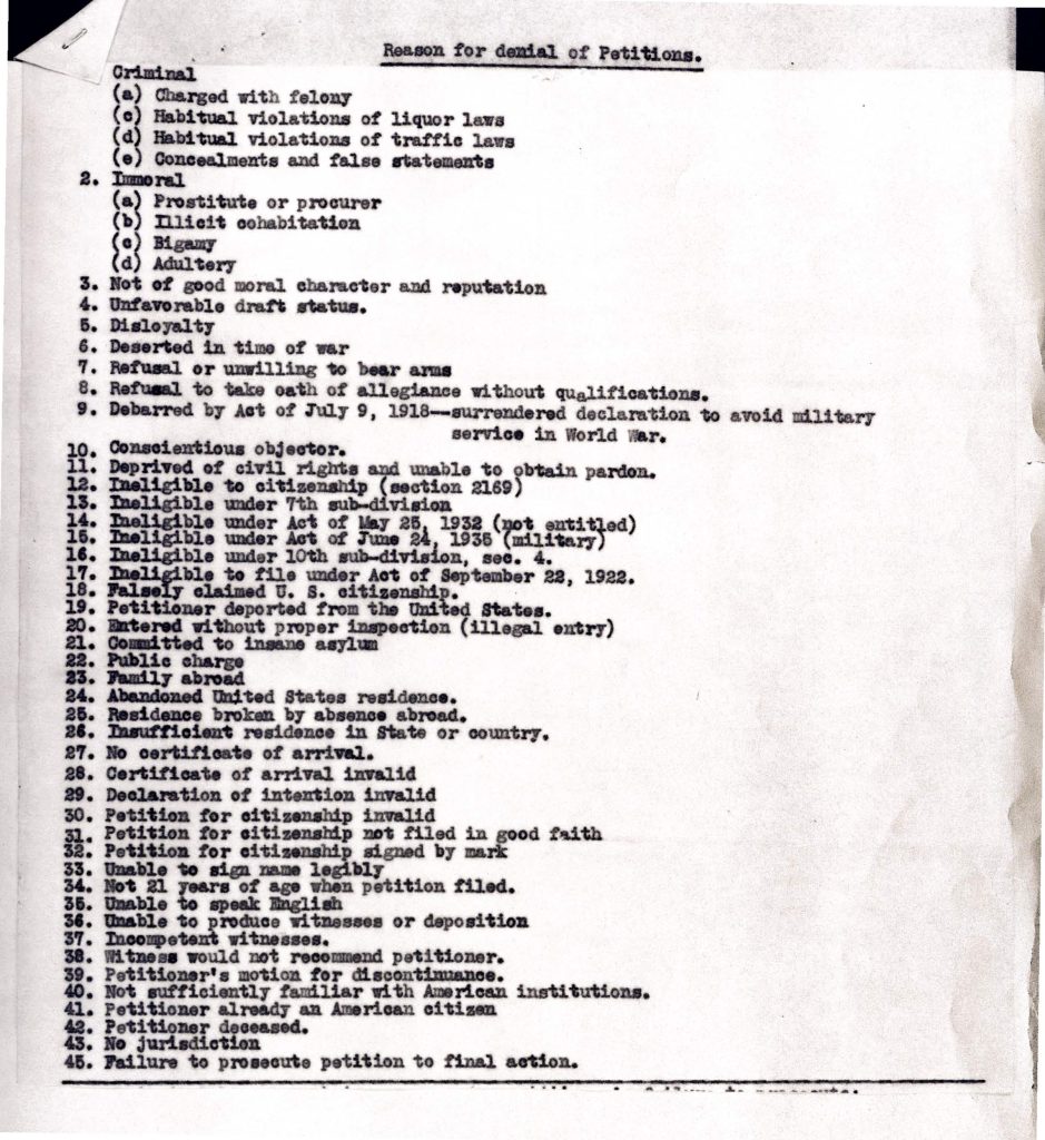 Reason for denial of Petitions.Criminal (a) Charged with felony (c) Habitual violations of liquor laws (d) Habitual violations of traffic laws (e) Concealments and false statements Immoral (a) Prostitute or procurer (b) Illicit cohabitation (c) Bigamy (d) Adultery Not of good moral character and reputation Unfavorable draft status. Disloyalty Deserted in time of war Refusal or unwillingness to bear arms Refusal to take oath of allegiance without qualifications. Debarred by Act of July 9, 1918—surrendered declaration to avoid military service in World War. Conscientious objector. Deprived of civil rights and unable to obtain pardon. Ineligible to citizenship (section 2169) Ineligible under 7th sub-division Ineligible under Act of May 25, 1932 (not entitled) Ineligible under Act of June 24, 1936 (military) Ineligible under 10th sub-division, sec. 4. Ineligible to file under Act of September 22, 1922. Falsely claimed U. S. citizenship. Petitioner deported from the United States. Entered without proper inspection (illegal entry) Committed to insane asylum Public charge Family abroad Abandoned United States residence. Residence broken by absence abroad. Insufficient residence in State or country. No certificate of arrival. Certificate of arrival invalid Declaration of intention invalid Petition for citizenship invalid Petition for citizenship not filed in good faith Petition for citizenship signed by mark Unable to sign name legibly Not 21 years of age when petition filed. Unable to speak English Unable to produce witnesses or deposition Incompetent witnesses. Witness would not recommend petitioner. Petitioner’s motion for discontinuance. Not sufficiently familiar with American institutions. Petitioner already an American citizen Petitioner deceased. No jurisdiction Failure to prosecute petition to final action. Detailed Description / Context: This document reflects the administrative criteria used by U.S. naturalization authorities in the early twentieth century to deny citizenship petitions. References to the Act of July 9, 1918; the Act of September 22, 1922; the Act of May 25, 1932; and the Act of June 24, 1936 situate the document within the interwar period, likely the 1930s. During this era, naturalization law incorporated moral character requirements, English-language proficiency standards, continuous residence mandates, and loyalty provisions intensified by World War I and its aftermath. The inclusion of categories such as “Ineligible to citizenship (section 2169)” is significant, as Section 2169 of the Revised Statutes limited naturalization to “free white persons” and persons of African nativity or descent until racial restrictions were gradually dismantled mid-century. The reference to the Act of September 22, 1922 (the Cable Act) reflects gendered citizenship rules that affected women’s nationality status, particularly in cases involving marriage to non-citizens. Several grounds relate to military service and loyalty, including draft status, refusal to bear arms, conscientious objection, and desertion, reflecting the heightened scrutiny of allegiance during and after World War I. Other provisions address public charge doctrine, mental health institutionalization, deportation, illegal entry, and procedural defects such as invalid declarations or lack of witnesses. Overall, the document illustrates how citizenship eligibility was shaped by racialized statutory exclusions, moral regulation, wartime nationalism, and bureaucratic procedural compliance, forming part of a broader federal immigration and naturalization enforcement system in the early twentieth century.