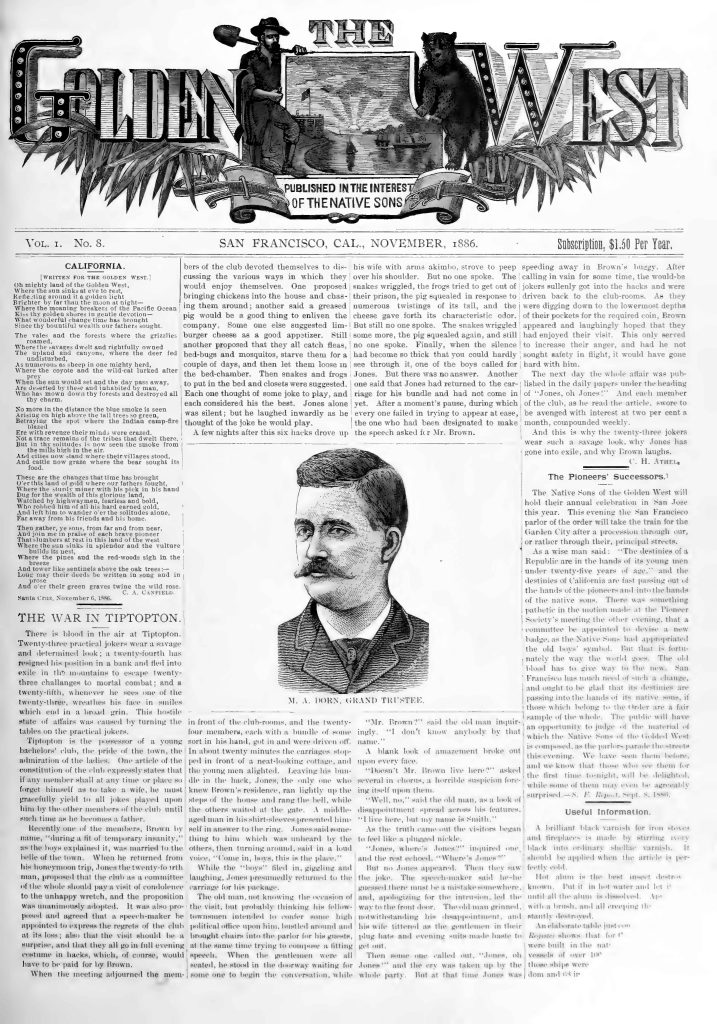 THEGOLDEN WEST PUBLISHED IN THE INTEREST OF THE NATIVE SONS Vol. I. No. 8. SAN FRANCISCO, CAL., NOVEMBER, 1886. Subscription, $1.50 Per Year. CALIFORNIA. [WRITTEN FOR THE GOLDEN WEST.] Oh mighty land of the Golden West, Where the sun sinks at eventide, Reflecting around it a golden light Brighter by far that the moon at night— Where the moaning breakers of the Pacific Ocean Kiss thy golden shores in gentle devotion— What wonderful change time has brought Since they bountiful wealth our fathers sought. In vale and forest where the grizzlies Wreathed savage defiance, The unarmed and the captive, where the deer fed Undisturbed, As numerous as sheep in one mighty herd, Where the coyote and the wild-cat lurked, And where the bison once ranged Are deserted by these and inhabited by man, Who has torn down thy forest and destroyed all The charm. No more in the distance the blue smoke is seen Arising on high above the tall trees so green, Betokening the spot where the Indian camp-fire Blazed. No evidence their minds were crazed. But in grove and meadow, of the tribes that dwelt there, It tells their tale in the air. All cities now stand where their villages stood, And cattle now graze where the bear sought its Food. These are the changes that time has brought O’er this land of gold where our fathers fought, Where the sturdy miner with his pick in his hand Dug for the wealth of this glorious land. Watched by highwayman, fearless and bold, Who robbed him of all his hard earned gold, And left him to wander o’er the solitudes alone, Far away from his friends and his home. Then gather, ye sons, from far and from near, And join in praise of each brave pioneer That slumbers at rest in this land of the west Where the sun sinks in splendor and the future Is brightest. When the pines and the red-woods sigh in the Breeze And rowers like sentinels above the oak trees— Long may their deeds be written in song and in Prose, And o’er their green graves twine the wild rose. Santa Cruz, November 6, 1886. C. A. CASFIELD. THE WAR IN TIPTOPTON. There is blood in the air at Tiptopton. Twenty-three practical jokers wear a savage and determined look; a twenty-fourth has resigned his position in a bank and fled into exile in the mountains to escape twenty-three challenges to mortal combat; and a twenty-fifth, whenever he sees one of the twenty-three, wreathes his face in smiles which end in a broad grin. This hostile state of affairs was caused by turning the tables on the practical jokers. Tiptopton is the birthplace of a young bachelor club, the pride of the town, the admiration of the ladies. One article of the constitution of the club expressly states that if any member shall at any time or place so far forget himself as to take a wife, he must gracefully yield to all jokers placed upon him by the other members of the club until such time as he becomes a father. Recently one of the members, Brown by name, “during a fit of temporary insanity,” as the town explained it, was married to the belle of the town. When he returned from his honeymoon trip, Jones the twenty-fourth man, proposed that the club give a committee of the whole holiday pay a visit of condolence to the unhappy wretch, and the proposition was unanimously adopted. It was also proposed and agreed that a speech-maker be appointed to express the regret of the club at its loss; also that the visit should be a surprise, and that they all go in full evening costume in black, which, of course, would have to be paid for by Brown. When the meeting adjourned the members of the club devoted themselves to discussing the various ways in which they would enjoy themselves. One proposed bringing chickens into the house and chasing them around; another said a greased pig would be a good thing to enliven the company. Some one else suggested limburger cheese as a good appetizer. Still another proposed that they all catch fleas, bed-bugs and mosquitoes, starve them for a couple of days, and then let them loose in the bed-chamber. Then snakes and frogs to put in the bed and closets were suggested. Each one thought of some joke to play, and each considered his the best. Jones alone was silent; but he laughed inwardly as he thought of the joke he would play. A few nights after this six hacks drove up in front of the club-rooms, and the twenty-four members, each with a bundle of some sort in his hand, got in and were driven off. In about twenty minutes the carriage stopped in front of a neat-looking cottage, and the young men alighted. Leaving his bundle in the hack, Jones, the only one who knew Brown’s residence, ran lightly up the stone of the house and rang the bell. A middle-aged man in his shirt-sleeves presented himself in answer to the ring. Jones said something to him which was unheard by the others, then turning around, said in a loud voice, “Come in, boys, this is the place.” While the “boys” filed in, circling and laughing, Jones presumably returned to the carriage for his package. The old man, not knowing the meaning of the visit, but probably thinking his fellow-townsmen intended to confer some high political office upon him, hustled around and brought chairs into the parlor for his guests, at the same time trying to compose a fitting speech. When the gentlemen were all seated, he stood in the doorway waiting for some one to begin the conversation, while his wife with arms akimbo, strove to peer over his shoulder. But no one spoke. The shakes wriggled, the frogs tried to get out of their prison, the pig squealed in response to numerous twistings of its tail, and the cheese gave forth its characteristic odor. But still no one spoke. The snakes wriggled some more, the pig squealed again, and still no one spoke. Finally, when the silence had become so thick that you could hardly see through it, one of the boys called for Jones. But there was no answer. Another one said that Jones had returned to the carriage for his bundle and had not come in yet. After a moment’s pause, during which every one failed in trying to appear at ease, the one who had been designated to make the speech asked for Mr. Brown. “Mr. Brown?” said the old man inquisitively. “I don’t know anybody by that name.” A blank look of amazement broke over twenty-three faces. “Doesn’t Mr. Brown live here?” asked several in chorus, a horrible suspicion forcing itself upon them. “Well, no,” said the old man, in a look of disappointment spread across his features, “I live here, but my name is Smith.” As the truth dawned the visitors began to feel like a plunged knife. “Jones, where’s Jones?” inquired one of the next school. “Where’s Jones?” But Mr. Jones appeared. Then they saw the joke. The speech-maker said he was sorry to inform the unfortunate Smith and family that the inhabitants of the club-room had been deeply afflicted at the loss of Brown, and had come to offer their sympathy; and the gentlemen in black coats and evening suits made their bows and got out. Then some one called out, “Jones, oh Jones!” and the cry was taken up by the whole party. But at that time Jones was probably speeding away in Brown’s buggy, a cigar over his shoulder. But no one spoke. The calling in vain for some time, the would-be jokers sullenly got into the hacks and were driven back to the club-rooms. As they were disrobing down to the lower end of their pockets for the required coin, Brown appeared and laughingly hoped that they had enjoyed their visit. This only served to increase their anger, and had he not sought safety in flight, it would have gone hard with him. It seems that the whole affair was published in the daily papers under the heading of “Jones, oh Jones!” And each member of the club, as he read the article, swore to be avenged with interest at two per cent a month, compounded weekly. And this is why the twenty-three jokers wear such a savage look, why Jones has gone into exile, and why Brown laughs. M. A. DORN, GRAND TRUSTEE. The Pioneers’ Successors. The “Native Sons of the Golden West” will hold their annual celebration in San Jose this year. This evening the San Francisco parlor and the order will take the train for the Garden City after a procession through our, or rather through their, principal streets. As a wise and safe test, “The destinies of a Republic are in the hands of its young men under twenty-five years of age,” and the destinies of California are fast passing out of the hands of the pioneers and into the hands of the native sons. There was something pathetic in the notion made at the Pioneer Committee meeting the other evening, that a committee be appointed to devise a new badge, as the Native Sons had appropriated the old days’ symbol. But this is fortunately the way the world goes. The old blood has to give way to the new. San Francisco has made head of such a change, and wants to be placed as an example in passing into the hands of its native sons, it seems which belongs to the Order are a fair sample of the youth. The public will have an opportunity to judge of the material of which the Native Sons of the Golden West is composed, as the parlor marches through the streets this evening. We have seen them before, and we know that there will be as large and as enthusiastic a crowd. Useful Information. A brilliant black varnish for iron stoves and fireplaces is made by stirring ivory black into ordinary shellac varnish. It should be applied when the article is perfectly clean. Hot alum in the hot water destroys snow. Put it in hot water and let it melt and throw it in trenches. An adjustable table screen to regulate drafts for rooms in houses that are warm. [End of visible page.] Detailed Description / Context: This issue of The Golden West was published in November 1886 in San Francisco during a period of rapid urban growth, railroad expansion, and consolidation of Anglo-American political and cultural dominance in California. The Native Sons of the Golden West, founded in 1875, was a fraternal organization restricted to white men born in California, and it played a significant role in shaping civic identity, commemorative practices, and exclusionary politics. The poem “California” reflects late nineteenth-century settler colonial ideology, depicting Indigenous displacement as a completed and naturalized process while celebrating pioneer conquest and development. Such representations coincided with broader patterns of Native dispossession, anti-Chinese agitation (including the Chinese Exclusion Act of 1882), and efforts to institutionalize racialized belonging within civic organizations. “The Pioneers’ Successors” situates generational transfer of power from Gold Rush pioneers to their California-born sons, reinforcing nativist identity formation and claims to political authority. Publications like this helped consolidate a mythic pioneer narrative that informed urban planning, memorialization, and the politics of land, property, and citizenship in late nineteenth-century California. Thematic Keywords: Native Sons of the Golden West California boosterism Pioneer commemoration Settler colonialism Nineteenth-century fraternal organizations San Francisco civic identity Generational political succession Print culture Racial exclusion in California Gilded Age California