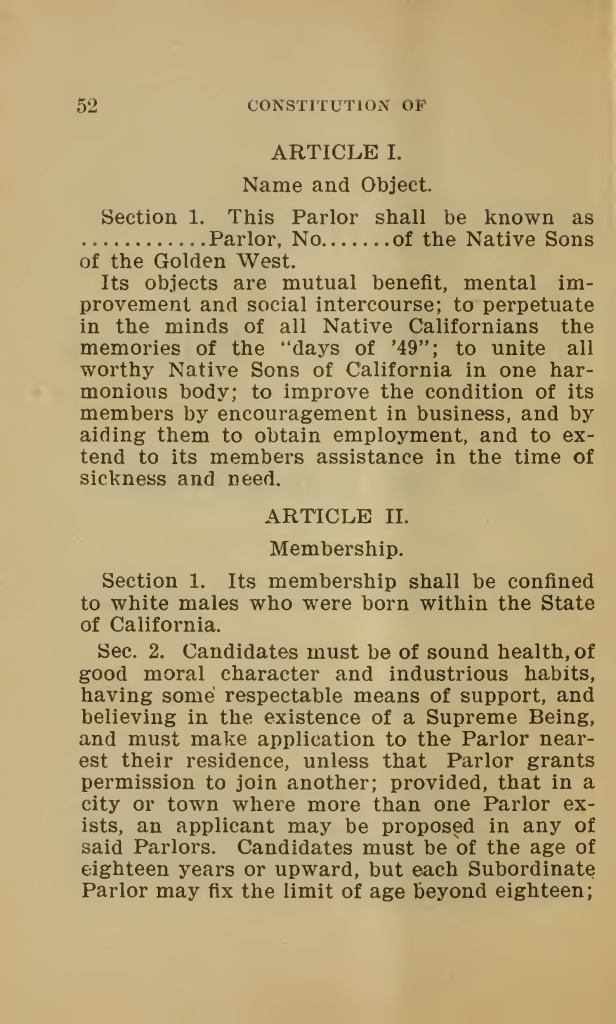 CONSTITUTION OFARTICLE I. Name and Object. Section 1. This Parlor shall be known as ............Parlor, No......of the Native Sons of the Golden West. Its objects are mutual benefit, mental improvement and social intercourse; to perpetuate in the minds of all Native Californians the memories of the “days of ’49”; to unite all worthy Native Sons of California in one harmonious body; to improve the condition of its members by encouragement in business, and by aiding them to obtain employment, and to extend to its members assistance in the time of sickness and need. ARTICLE II. Membership. Section 1. Its membership shall be confined to white males who were born within the State of California. Sec. 2. Candidates must be of sound health, of good moral character and industrious habits, having some respectable means of support, and believing in the existence of a Supreme Being, and must make application to the Parlor nearest their residence, unless that Parlor grants permission to join another; provided, that in a city or town where more than one Parlor exists, an applicant may be proposed in any of said Parlors. Candidates must be of the age of eighteen years or upward, but each Subordinate Parlor may fix the limit of age beyond eighteen; Detailed Description / Context: The Native Sons of the Golden West (NSGW), founded in 1875, was a California-based fraternal organization composed of men born in the state. This constitutional page outlines its formal objectives and membership requirements. Article I emphasizes mutual aid, business networking, employment assistance, and the commemoration of the 1849 Gold Rush, reflecting the organization’s role in shaping California pioneer memory and civic identity. Article II codifies racial and gender exclusion by restricting membership to “white males” born in California. Such provisions were consistent with broader racialized citizenship frameworks in the late nineteenth and early twentieth centuries, including federal naturalization laws that limited citizenship to “free white persons” and persons of African descent. The requirement that members believe in a “Supreme Being” reflects common fraternal norms of the period, while moral character, health, and economic self-sufficiency clauses align with prevailing standards of respectability and civic worthiness. The organization played an influential role in public commemorations, monument building, educational initiatives, and political culture in California. Its constitutional language illustrates how racial identity, birthplace, masculinity, and moral standing were institutionally embedded in civic and associational life, reinforcing exclusionary definitions of belonging in California’s social and political development.