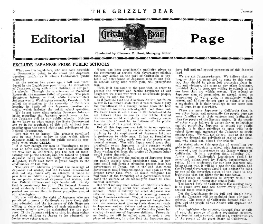 THE GRIZZLY BEAR JanuaryEditorial Grizzly Bear Page Conducted by Clarence M. Hunt, Managing Editor EXCLUDE JAPANESE FROM PUBLIC SCHOOLS What are the legislators, who will soon assemble in Sacramento, going to do about the Japanese question, insofar as it affects California’s public schools? At the session two years ago a bill was introduced in the Legislature prohibiting the attendance of Japanese, along with white children, in our public schools. Through the interference of President Roosevelt, the measure failed of passage. The press dispatches inform us that, while Governor-elect Johnson was in Washington recently, President Taft called his attention to the necessity of California keeping its hands off the Japanese question entirely, which includes the public school question. We do not know what opinion Governor Johnson holds regarding the Japanese question—or rather, the Japanese evil in our public schools. Neither do we know to what extent the State Government can go in its regulation of this evil, without trespassing upon the sacred rights and privileges of the Federal Government. But this we do know: The greatest permitted evil in this State to-day is that which allows Japanese MEN to attend our public schools in company with white GIRLS. It is easy enough for men in Washington to say that no harm can come from such association, but we who live in California, pay the cost of maintaining our public schools, and are forced to permit Japanese being made the daily associates of our daughters, know that there is grave danger in the continuance of this evil. The laws of California prohibit the marriage of Japanese and whites, and the Federal Government does not say hands off; an attempt is made to pass laws in California prohibiting the association in our public schools of Japanese and whites, and the Federal Government says hands off. Surely that is consistency for you! The Federal Government evidently thinks it much more important to protect our women than to throw protection around our school-girls. No one will deny the right of Japanese who are permitted to come to California to have their children educated, and the taxpayers of this State are willing to share the burden of such education, but separate schools must be maintained for the purpose. If the Japanese object to this, let them either send their children to Japan to be educated, or devise some other means. There has been considerable publicity given to the statements of certain high government officials that, any action on the part of California to prohibit the attendance of Japanese men at our public schools along with white girls, will precipitate war. Well, if it has come to the pass that, in order to protect the welfare and future happiness of our daughters we must war with an undesirable people, we say, on with the war. Is it possible that the American Nation has fallen so low in the human scale it values more highly the friendliness of a foreign nation than the best interests of American school-girls? We think not. We know there is not a man in California—and do not believe there is one in the whole United States—who would not gladly and willingly sacrifice his life, if need be, in defense of the public school-girls of this great State. But all this Japanese war talk is, in our opinion, but a bugaboo set up by certain interests who are profiting by the employment of Japanese laborers in preference to white men. It has no foundation in fact, and is being made use of for purely commercial reasons. War with Japan would mean that practically every Japanese in this country would depart for his native land, and as a consequence, those waxing rich from the profits of Japanese labor would suffer financially. We do not believe the exclusion of Japanese from our public schools would precipitate war. It perhaps would call forth a strenuous protest from the government of Japan, but in the end that same government would unquestionably look upon us with greater favor than ever. It would recognize the real value of the friendship of a government which holds the welfare of its school-girls above all commercial interests. But whether any such action of California’s does or does not bring about war, should not be considered. There is entirely too much Japanese war talk—so much, in fact, that it is becoming nauseating to American citizens. Why, it is even getting to the point where, in order to prevent imaginative war, our women must give up their street car seats to Japanese, and our fathers and mothers must look with favor upon the thought of their daughters becoming the mothers of Japanese children. Presently, no doubt, we will be called upon to seek a new place of residence, in order that the Japanese may have full and undisputed possession of this favored land. We are not Japanese-haters. We believe that, as long as they are permitted to come to this country, they should be given full protection from insult and violence, the same as any other foreigner, provided they, in turn, are willing to submit to all our laws that are within reason. The refusal to Japanese men of permission to attend school as companions of white girls, is manifestly within reason, and if they do not care to submit to such a regulation, it is their privilege to not come here or, if here, to go elsewhere. There are more Japanese in California than in any other State, and necessarily the people here are more familiar with their customs and inclinations than the people of the Eastern states. If the people of other states believe it unjust for us to legislate against permitting Japanese to attend our public schools, it is their privilege to open wide their school doors and encourage the Japanese to settle among them. We will not object. But at the same time, we demand the privilege of saying who shall, and who shall not, attend our schools. As stated above, this question of compelling our girls to daily associate in school with Japanese men, is one of great importance to the future welfare of California. It is a question that, affecting California alone, California’s Legislature should be permitted, unhampered by Federal interference, to settle. If its settlement for our best interests will bring about war, it will be a war for the Right, and the Federal Government should not hesitate to back up one of the sovereign states of the Union in any legislation that has Right for its foundation. The future of California is largely within the keeping of her present-day school-girls. The sacred duty of California’s law-making body is to enact laws that will throw every protection around those school-girls. Let the Legislature do its full and simple duty, and the Japanese will be excluded from our public schools. The people of California demand such action, and the people of the Nation will approve the demand. Any legislator who opposes, through fear or talk of war, the passage of such a regulating measure, is a derelict and a coward, and not a representative of the people of the great State of California. Detailed Description / Context: This editorial page reflects anti-Japanese agitation in California during the early twentieth century, a period marked by tension over immigration, labor competition, and racial segregation. The reference to President Roosevelt and President Taft situates the article in the context of the 1906–1907 San Francisco school segregation crisis and subsequent diplomatic negotiations between the United States and Japan, including the so-called “Gentlemen’s Agreement” of 1907–1908. California politicians and nativist organizations frequently framed Japanese immigration as a racial and civilizational threat, particularly through rhetoric centered on white womanhood, public education, and intermarriage. State laws at the time prohibited marriage between Japanese and whites, reflecting anti-miscegenation statutes embedded in California law. The editorial’s insistence on state sovereignty over public schooling highlights ongoing conflicts between federal treaty obligations and state-level racial exclusion policies. The Grizzly Bear, associated with Native Sons of the Golden West circles, participated in broader campaigns advocating exclusion, segregation, and immigration restriction. This document illustrates how print media mobilized gendered and racialized arguments to influence legislative action, contributing to the political climate that later produced the California Alien Land Laws (1913, 1920) and reinforced racialized citizenship boundaries in the American West.
