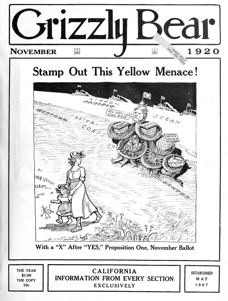 Grizzly BearNovember 1920 Stamp Out This Yellow Menace! [Cartoon text:] NIPPON PACIFIC OCEAN EASTERN COAST YOU NOT LIKE, I CAN MOVE BANK HOTEL FISHING FARMING POTATOES NEWSPAPER With a “X” After “YES,” Proposition One, November Ballot THE YEAR $1.00 THE COPY 10c CALIFORNIA INFORMATION FROM EVERY SECTION EXCLUSIVELY ESTABLISHED MAY 1907 Detailed Description / Context: This 1920 cover reflects organized political advocacy surrounding California’s Alien Land Law of 1920, an expansion of the 1913 statute restricting land ownership by “aliens ineligible to citizenship,” a category that primarily affected Japanese immigrants under federal naturalization law. Proposition One on the November 1920 ballot strengthened prohibitions on land leasing and ownership arrangements designed to circumvent earlier restrictions. The imagery portrays Japan (“Nippon”) as an invasive economic force represented by a many-armed figure controlling sectors such as banking, agriculture, fishing, hotels, and newspapers. The slogan “Stamp Out This Yellow Menace!” invokes the racialized “Yellow Peril” trope common in early twentieth-century anti-Asian propaganda. The allegorical female figure labeled “California,” accompanied by a child, suggests the defense of the state and its future against perceived foreign encroachment. Grizzly Bear magazine was associated with nativist and exclusionist activism in California and frequently supported legislation targeting Japanese immigrants. The cover demonstrates how visual satire, racial caricature, and ballot advocacy were mobilized in support of exclusionary land policy.