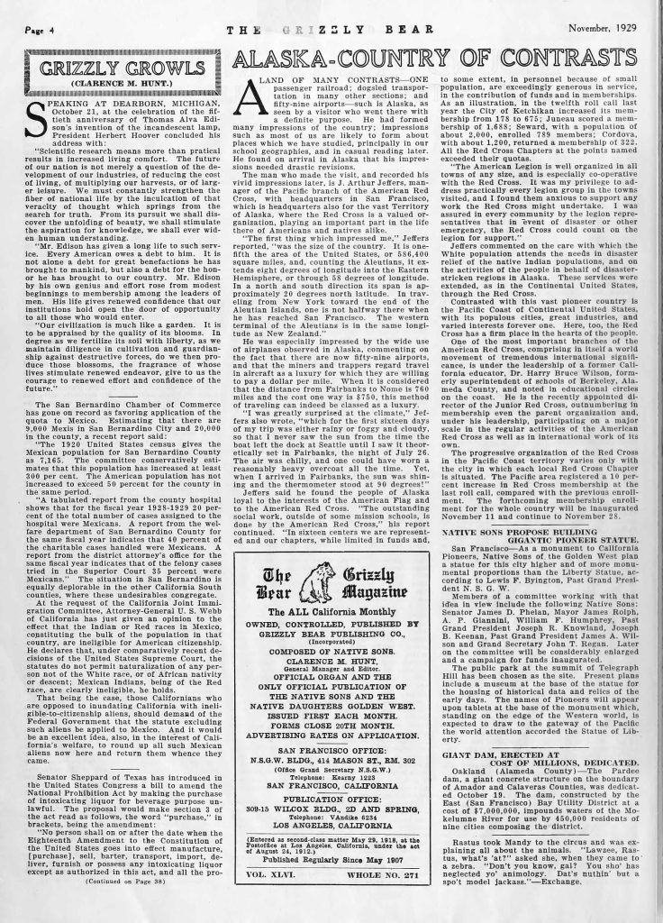 Page 4THE GRIZZLY BEAR November, 1929 GRIZZLY GROWLS (CLARENCE M. HUNT.) SPEAKING AT DEARBORN, MICHIGAN, October 21, at the celebration of the fiftieth anniversary of Thomas Alva Edison’s invention of the incandescent lamp, President Herbert Hoover concluded his address with: “Scientific research means more than practical results in increased living comfort. The future of our nation is not merely a question of the development of our industries, of reducing the cost of living, of multiplying our harvests, or of larger leisure. We must constantly strengthen the fiber of national life by the inculcation of that veracity of thought which springs from the search for truth. From its pursuit we shall discover the unfolding of beauty, we shall stimulate the aspiration for knowledge, we shall ever widen human understanding. “Mr. Edison has given a long life to such service. Every American owes a debt to him. It is not alone a debt for great benefactions he has brought to mankind, but also a debt for the honor he has brought to our country. Mr. Edison by his own genius and effort rose from modest beginnings to membership among the leaders of men. His life gives renewed confidence that our institutions hold open the door of opportunity to all those who would enter. “Our civilization is much like a garden. It is to be appraised by the quality of its blooms. In degree as we fertilize its soil with liberty, as we maintain diligence in cultivation and guardianship against destructive forces, do we then produce those blossoms, the fragrance of whose lives stimulate renewed endeavor, give to us the courage to renewed effort and confidence of the future.” The San Bernardino Chamber of Commerce has gone on record as favoring application of the quota to Mexico. Estimating that there are 9,000 Mexis in San Bernardino City and 20,000 in the county, a recent report said: The 1920 United States census gives the Mexican population for San Bernardino County as 7,165. The committee conservatively estimates that this population has increased at least 300 per cent. The American population has not increased to exceed 50 per cent for the county in the same period. A tabulated report from the county hospital shows that for the fiscal year 1928-1929 20 per cent of the total number of cases assigned to the hospital were Mexicans. A report from the welfare department of San Bernardino County for the same fiscal year indicates that 40 percent of the charitable cases handled were Mexicans. A report from the district attorney’s office for the same fiscal year indicates that of the felony cases tried in the Superior Court 35 percent were Mexicans. The situation in San Bernardino is equally deplorable in the other California counties, where these undesirables congregate. At the request of the California Joint Immigration Committee, Attorney-General U.S. Webb of California has given an opinion to the effect that the Indian or Red races in Mexico, constituting the bulk of the population in that country, are ineligible for American citizenship. He declares that, under comparatively recent decisions of the United States Supreme Court, the statutes do not permit naturalization of any person not of the White race, or of African nativity or descent; Mexican Indians, being of the Red race, are clearly ineligible, he holds. That being the case, those Californians who are opposed to inundating California with ineligible-to-citizenship aliens, should demand of the Federal Government that this statute excluding such aliens be applied to Mexico. And it would be an excellent idea, also, in the interest of California’s welfare, to round up all such Mexican who are now here and return them whence they came. Senator Sheppard of Texas has introduced in the United States Congress a bill to amend the National Prohibition Act by making the purchase of intoxicating liquor for beverage purpose unlawful. The proposal would make section 3 of the act read as follows, the word “purchase,” in brackets, being the amendment: “No person shall on or after the date when the Eighteenth Amendment to the Constitution of the United States goes into effect manufacture, [purchase], sell, barter, transport, import, deliver, furnish or possess any intoxicating liquor except as authorized in this act, and all the pro- (Continued on Page 38) ALASKA–COUNTRY OF CONTRASTS A LAND OF MANY CONTRASTS—One passenger railroad; dogsled transportation in many other sections; and fifty-nine airports—such is Alaska, as seen by a visitor who went there with a definite purpose. He had formed many impressions of the country; impressions such as most of us are likely to form about places which we have studied, principally in our school geographies, and in casual reading later. He found on arrival in Alaska that his impressions needed drastic revisions. The man who made the visit, and recorded his vivid impressions later, is J. Arthur Jeffers, manager of the Pacific branch of the American Red Cross, with headquarters in San Francisco, which is headquarters also for the vast Territory of Alaska, where the Red Cross is a valued organization, playing an important part in the life here of Americans and natives alike. “The first thing which impressed me,” Jeffers reported, “was the size of the country. It is one-fifth the area of the United States, or 586,400 square miles, and, counting the Aleutians, it extends eight degrees of longitude into the Eastern Hemisphere, or through 58 degrees of longitude. In a north and south direction its span is approximately 20 degrees north latitude. In traveling from New York toward the end of the Aleutian Islands, one is not halfway there when he has reached San Francisco. The western terminal of the Aleutians is in the same longitude as New Zealand.” He was especially impressed by the wide use of airplanes observed in Alaska, commenting on the fact that there are now fifty-nine airports, and that the miners and trappers regard travel in aircraft as a luxury for which they are willing to pay a dollar per mile. When it is considered that the distance from Fairbanks to Nome is 760 miles and the cost one way is $750, this method of traveling can indeed be classed as a luxury. “I was greatly surprised at the climate,” Jeffers also wrote, “which for the first sixteen days of my trip was either rainy or foggy and cloudy, so that I never saw the sun from the time the boat left the dock at Seattle until I saw it theoretically set in Fairbanks, the night of July 26. The air was chilly, and one could have worn a reasonably heavy overcoat all the time. Yet, when I arrived in Fairbanks, the sun was shining and the thermometer stood at 90 degrees.” Jeffers said he found the people of Alaska loyal to the interests of the American Flag and to the American Red Cross. “The outstanding social work, outside of some mission schools, is done by the American Red Cross,” his report continued. “In sixteen centers we are represented and our chapters, while limited in funds and, [Text continues in column:] to some extent, in personnel because of small population, are exceedingly generous in service, in the contribution of funds and in memberships. As an illustration, in the twelfth roll call last year the City of Ketchikan increased its membership from 178 to 675; Juneau scored a membership of 1,688; Seward, with a population of about 2,000, enrolled 789 members; Cordova, with about 1,200, returned a membership of 322. All the Red Cross chapters at the points named exceeded their quotas. “The American Legion is well organized in all towns of any size, and is especially co-operative with the Red Cross. It was my privilege to address practically every legion group in the towns visited, and I found them anxious to support any work the Red Cross might undertake. I was assured in every community by the legion representatives that in event of disaster or other emergency, the Red Cross could count on the Legion for support.” Jeffers commented on the care with which the White population attends the needs in disaster relief of the native Indian populations, and on the activities of the people in behalf of disaster-stricken regions in Alaska. These services were extended, as in the Continental United States, through the Red Cross. Contrasted with this vast pioneer country is the Pacific Coast or Continental United States, with its populous cities, great industries, and varied interests forever one. Here, too, the Red Cross has a firm place in the hearts of the people. One of the most important branches of the American Red Cross, comprising in itself a world movement of tremendous international significance, is under the leadership of a former California educator, Dr. Harry Bruce Wilson, formerly superintendent of schools of Berkeley, Alameda County, and noted in educational circles on the coast. He is the recently appointed director of the Junior Red Cross, outnumbering in membership even the parent organization and, under his leadership, participating on a major scale in the regular activities of the American Red Cross as well as in international work of its own. The progressive organization of the Red Cross in the Pacific Coast territory varies only with the city in which each local Red Cross Chapter is situated. The Pacific area registered a 10 per cent increase in Red Cross membership at the last roll call, compared with the previous enrollment. The forthcoming membership enrollment for the whole country will be inaugurated November 11 and continue to November 28. NATIVE SONS PROPOSE BUILDING GIGANTIC PIONEER STATUE. San Francisco—As a monument to California Pioneers, Native Sons of the Golden West plan a statue for this city higher and of more monumental proportions than the Liberty Statue, according to Lewis F. Byington, Past Grand President N. S. G. W. Members of a committee working with that idea in view include the following Native Sons: Senator James D. Phelan, Mayor James Rolph, A. P. Giannini, William F. Humphrey, Past Grand President Joseph R. Knowland, Joseph B. Keenan, Past Grand President James A. Wil- [Text continues:] son and Grand Secretary John T. Regan. Later on the committee will be considerably enlarged and a campaign for funds inaugurated. The public park at the summit of Telegraph Hill has been chosen as the site. Present plans include a museum at the base of the statue for the housing of historical data and relics of the early days. The names of Pioneers will appear upon tablets at the base of the monument which, standing on the edge of the Western world, is expected to draw to the gateway of the Pacific the world attention accorded the Statue of Liberty. GIANT DAM, ERECTED AT COST OF MILLIONS, DEDICATED. Oakland (Alameda County)—The Pardee dam, a giant concrete structure on the boundary of Amador and Calaveras Counties, was dedicated October 19. The dam, constructed by the East (San Francisco) Bay Utility District at a cost of $7,000,000, impounds waters of the Mokelumne River for use by 450,000 residents of nine cities comprising the district. Rastus took Mandy to the circus and was explaining all about the animals. “Lawzee, Rastus, what’s at?” asked she, when they came to a zebra. “Don’t you know, gal? You sho’ has neglected yo’ animology. Dat’s nuthin’ but a spot’ model jackass.”—Exchange. The Grizzly Bear Magazine The ALL California Monthly OWNED, CONTROLLED, PUBLISHED BY GRIZZLY BEAR PUBLISHING CO. (Incorporated) COMPOSED OF NATIVE SONS. CLARENCE M. HUNT, General Manager and Editor. OFFICIAL ORGAN AND THE ONLY OFFICIAL PUBLICATION OF THE NATIVE SONS AND THE NATIVE DAUGHTERS GOLDEN WEST. ISSUED FIRST EACH MONTH. FORMS CLOSE 20TH MONTH. ADVERTISING RATES ON APPLICATION. SAN FRANCISCO OFFICE: N.S.G.W. BLDG., 414 MASON ST., RM. 302 (Office Grand Secretary N.S.G.W.) Telephone: Kearny 1223 SAN FRANCISCO, CALIFORNIA PUBLICATION OFFICE: 309-15 WILCOX BLDG., 2D AND SPRING, Telephone: VAndike 6234 LOS ANGELES, CALIFORNIA (Entered as second-class matter May 29, 1918, at the Postoffice at Los Angeles, California, under the act of August 24, 1912.) Published Regularly Since May 1907