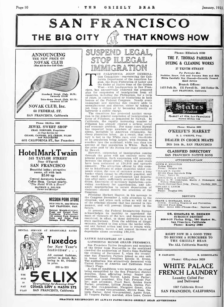 Page 10THE GRIZZLY BEAR January, 1931 SAN FRANCISCO THE BIG CITY THAT KNOWS HOW ANNOUNCING THE NEW PRICE ON NOVAK CLUB (The All-in-One Golf Club) Standard Novak Club, $9.75; formerly $15.00 Take-down Novak Club, $11.75; formerly $17.50 NOVAK CLUB, Inc. 60 FEDERAL ST. SAN FRANCISCO, California Phone: SKyline 1685 JEWEL SWEET SHOP CHAS. NORFORD, Proprietor CIGARS, CANDIES, ICE CREAM, FILMS AND MAGAZINES 4411 CALIFORNIA ST., SAN FRANCISCO Hotel Mark Twain 345 TAYLOR STREET Near O’Farrell SAN FRANCISCO Beautiful lobby; attractive rooms, all with bath $2.00 up Central downtown location. Coffee Shop. Garage nearby. “The Hotel With a Heart” MAURICE S. BELBER Owner and Manager MISSION PORK STORE 3019 16th St., near Mission SAN FRANCISCO, Calif. Sausage Manufacturers, Fresh and Cured Pork, Provisions, Delicatessen 100 percent Pork. Country Style, and Swiss Pork Sausage. Book Wknt. RENTAL SERVICE AT REASONABLE RATES Tuxedos for New Year’s festivities All current fashions, perfect in detail, flattering in fit, friendly in price. $35 to $55 USE OUR 10 PAY PLAN SELIX “Everything for Evening Wear” CORNER EDDY & MASON STS SAN FRANCISCO, California SUSPEND LEGAL, STOP ILLEGAL IMMIGRATION THE California—Joint Immigration Committee—representing the California Department of the American Legion, the State Federation of Labor and the Order of Native Sons of the Golden West—with headquarters in San Francisco, has unreservedly endorsed the proposed plan for suspension of immigration from all countries, including the Philippines, for a term of years, as contemplated by resolutions in both houses of the Federal Congress. Nearly every immigrant now entering this country adds to unemployment and distress, either by taking a job from a citizen or by becoming directly or indirectly a public charge. The committee has protested against exception to the general suspension of immigration in favor of Filipinos, as demanded by Hawaii. In California, the rapidly increasing number of Filipinos has already created a serious social and economic problem. For many years Hawaii has imported large numbers of unassimilable aliens, ineligible to American citizenship, for cheap plantation labor. As a result, that territory is lost to the White race, over two-thirds of its population being Asiatic, with freedom to overrun into the mainland, while less than ten percent of that population is White. Such is the price paid by the Nation for sugar produced by Hawaii. However, suspension of immigration coming through the gates will not entirely solve the present problem. Such suspension will naturally increase the illegal entries, which in past years have been estimated at 150,000 and upwards annually. The attraction offered by this country to inhabitants of other countries under economic stress, the ease of entrance across a long border which cannot be effectively guarded, and the small chance of apprehension and deportation after entry, sufficiently account for this condition. Enactment of necessary legislation—providing machinery for apprehension and adequate appropriation to secure deportation of violators—should receive the attention of the Congress. President Herbert Hoover, in his message to the Congress December 2, calls attention to the situation, and urges such action as will rid us of the criminal element that has entered in this manner, and will prevent illegal entry in the future. At present, the Federal Immigration Bureau acknowledges its inability to apprehend the mass of violators of the law, and deportees are restricted, in effect, to those delivered to it by state institutions. Even the addition of illegal entrants, invited to step across the border without any formal action and free to return without prejudice, leaves a net annual increase of deportable aliens exceeding 100,000. NATIVE DAUGHTERS AT LARGE GATHERING HONOR GRAND PRESIDENT. San Francisco—Native Daughters and members of the Order from Marysville to the southland crowded the auditorium of Native Sons Building the evening of December 5, when the twenty-nine San Francisco Parlors joined as one unit to honor Grand President Estelle M. Evans. The auditorium was attractively decorated with United States flags and California State (Bear) flags. A class of candidates were initiated, the ritual being exemplified by the San Francisco district deputies, those officiating being: Senior past president, Emily Taylor, Linda Rosa Parlor; junior past president, Ella Tait, Fremont Parlor; past president, Pearl Barr, Golden State Parlor; president, Lillian Joseph, Darina Parlor; first vice-president, Margaret Grant, Alta Parlor; second vice-president, Myrtle Ross, Dolores Parlor; third vice-president, Agnes Ryan, El Vespero Parlor; marshal, Alice Lane, Castro Phone: HEmlock 0180 THE F. THOMAS PARISIAN DYEING & CLEANING WORKS 27 TENTH STREET For Particular Men Neckties, Straw, Felt and Panama Hats and Silk Shirts Carefully Dry Cleaned—Correctly Pressed Quick Service Branch Offices: 1453 Polk St. 135 Powell St. 266 Sutter St. SAN FRANCISCO, California Phone: Mission 9999 O’KEEFE’S MARKET D. J. O’KEEFE, Prop. DEALER IN CHOICE MEATS 2924 24th St., SAN FRANCISCO CLASSIFIED DIRECTORY SAN FRANCISCO NATIVE SONS ATTORNEYS-AT-LAW LEWIS F. BYINGTON Balfour Bldg. Phone: Douglas 380. ILLMAN P. CALBU 607-615 Claus Spreckels Bldg. Phone: Sutter 2. DINKELSPIEL & DINKELSPIEL Henry G. W., Dinkelspeil, Martin J. Dinkelspeil, John F. W. Dinkelspeil Pacific National Bank Bldg. Phone: GArfield 8929. EDWARD J. LYNCH Mills Bldg. Phone: Douglas 1283. DENTISTS FRANK I. GONZALEZ, D.D.S. Dentist, Pyorrhea Treatment and Prevention. 116-118 Flood Bldg. Office: Sutter 6286—Phones—Res.: Bayview 1300. DR. CHARLES W. DECKER SURGEON DENTIST 408-9-10 Phelan Bldg., 760 Market St., San Francisco, California Phone: Kearny 1080 RIGHT NOW IS A GOOD TIME TO BECOME A SUBSCRIBER TO THE GRIZZLY BEAR The ALL California Monthly P. CASTAING B. GOURCELAYA Phone: GRaystone 3020 WHITE PALACE FRENCH LAUNDRY Laundry Called For and Delivered 1567 California Street SAN FRANCISCO, CALIFORNIA PRACTICE RECIPROCITY BY ALWAYS PATRONIZING GRIZZLY BEAR ADVERTISERS Detailed Description / Context: This January 1931 page of The Grizzly Bear demonstrates the magazine’s role as both a fraternal publication and a platform for political advocacy. The editorial “Suspend Legal, Stop Illegal Immigration” reflects Depression-era economic anxieties, arguing that immigration contributes to unemployment and public distress. It references coordination among the American Legion, the State Federation of Labor, and the Native Sons of the Golden West, illustrating alliances between veterans’ groups, labor organizations, and nativist fraternal societies. The article’s language regarding Filipinos and “aliens ineligible to American citizenship” reflects racialized immigration categories shaped by federal naturalization law and U.S. colonial governance of the Philippines. Calls for suspension of both legal and illegal immigration align with broader national debates that culminated in restrictive immigration policies during the interwar period. The surrounding advertisements and directory listings situate the publication within San Francisco’s commercial and professional networks, highlighting its function as an official organ of the Native Sons and Native Daughters of the Golden West. The page illustrates how economic boosterism, fraternal identity, and exclusionary political rhetoric coexisted within early 1930s California civic print culture.