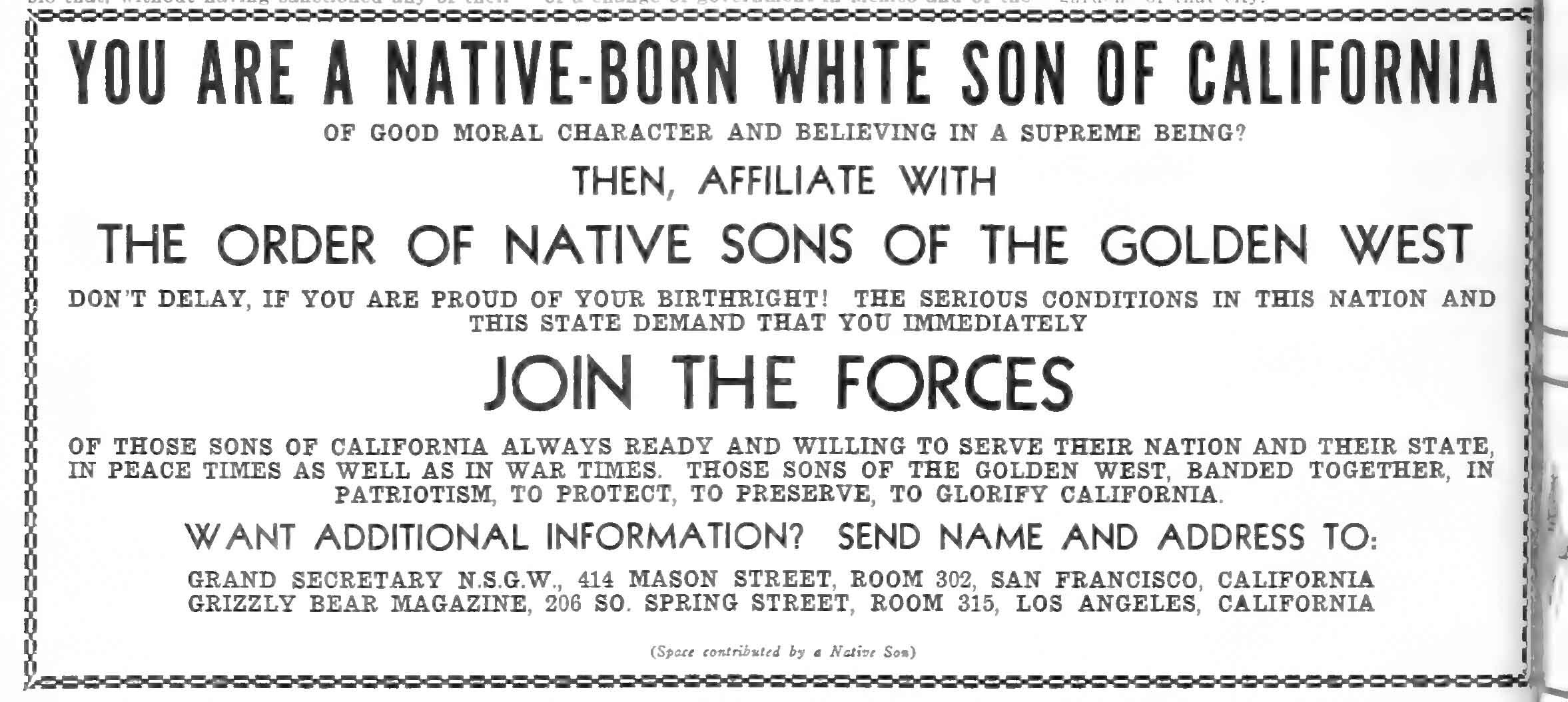YOU ARE A NATIVE-BORN WHITE SON OF CALIFORNIAOF GOOD MORAL CHARACTER AND BELIEVING IN A SUPREME BEING? THEN, AFFILIATE WITH THE ORDER OF NATIVE SONS OF THE GOLDEN WEST DON’T DELAY, IF YOU ARE PROUD OF YOUR BIRTHRIGHT! THE SERIOUS CONDITIONS IN THIS NATION AND THIS STATE DEMAND THAT YOU IMMEDIATELY JOIN THE FORCES OF THOSE SONS OF CALIFORNIA ALWAYS READY AND WILLING TO SERVE THEIR NATION AND THEIR STATE, IN PEACE TIMES AS WELL AS IN WAR TIMES. THOSE SONS OF THE GOLDEN WEST, BANDED TOGETHER, IN PATRIOTISM, TO PROTECT, TO PRESERVE, TO GLORIFY CALIFORNIA. WANT ADDITIONAL INFORMATION? SEND NAME AND ADDRESS TO: GRAND SECRETARY N.S.G.W., 414 MASON STREET, ROOM 302, SAN FRANCISCO, CALIFORNIA GRIZZLY BEAR MAGAZINE, 206 SO. SPRING STREET, ROOM 315, LOS ANGELES, CALIFORNIA (Space contributed by a Native Son) Detailed Description / Context: This advertisement reflects the membership policies and ideological orientation of the Native Sons of the Golden West (NSGW), a fraternal organization founded in 1875 for men born in California. The text explicitly restricts membership to “native-born white” men of “good moral character” who believe in a “Supreme Being,” illustrating the racial and religious criteria embedded in the organization’s structure. The appeal to “birthright” and to “serious conditions in this nation and this state” suggests a context of political or economic concern, possibly during the interwar or Depression-era period when nativist and patriotic appeals were common in fraternal publications such as Grizzly Bear Magazine, the official organ of the NSGW. The emphasis on patriotism, service in peace and war, and the preservation and glorification of California aligns with the organization’s longstanding involvement in public commemorations, monument building, and civic advocacy. Such advertisements demonstrate how fraternal organizations combined civic boosterism with exclusionary definitions of belonging in early twentieth-century California.