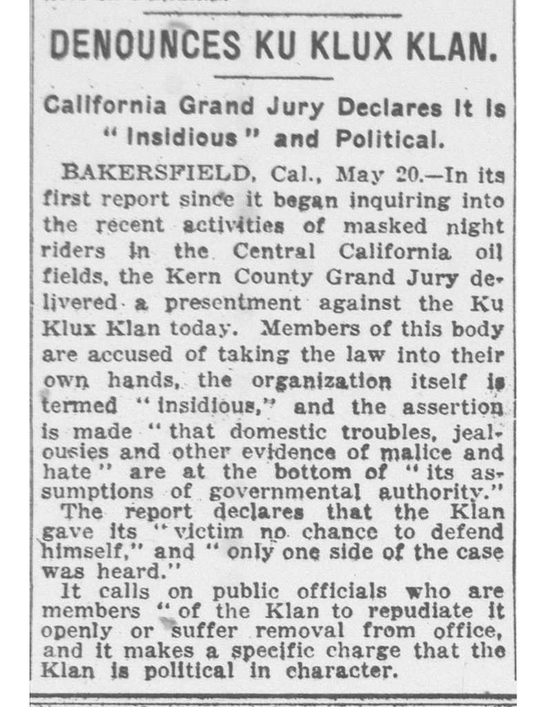 DENOUNCES KU KLUX KLAN.California Grand Jury Declares It Is “Insidious” and Political. BAKERSFIELD, Cal., May 20.—In its first report since it began inquiring into the recent activities of masked night riders in the Central California oil fields, the Kern County Grand Jury delivered a presentment against the Ku Klux Klan today. Members of this body are accused of taking the law into their own hands, the organization itself is termed “Insidious,” and the assertion is made “that domestic troubles, jealousies and other evidence of malice and hate” are at the bottom of “its assumptions of governmental authority.” The report declares that the Klan gave its “victim no chance to defend himself,” and “only one side of the case was heard.” It calls on public officials who are members “of the Klan to repudiate it openly or suffer removal from office, and it makes a specific charge that the Klan is political in character. Detailed Description / Context: This article documents official criticism of Ku Klux Klan activity in Kern County, California, during the early 1920s, when the second Ku Klux Klan experienced national resurgence. Unlike its Reconstruction-era predecessor, the 1915–1920s Klan expanded beyond the South and became active in Western states, including California. The reference to “masked night riders” in the Central California oil fields suggests vigilante-style intimidation tactics associated with the organization. The Kern County Grand Jury’s presentment reflects concern over extralegal enforcement, political influence, and the Klan’s involvement in local governance. The call for public officials affiliated with the Klan to repudiate the organization or face removal indicates tensions between formal state authority and secret fraternal or vigilante networks. During this period, the Klan in California targeted various groups, including Catholics, immigrants, labor organizers, and others deemed undesirable. The article illustrates local resistance to Klan activities and highlights the political dimension of its operations in early twentieth-century California.