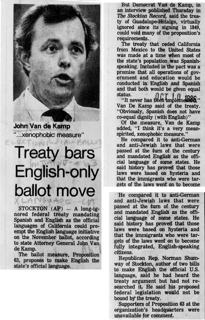 Full Extracted Text:John Van de Kamp “…xenophobic measure” Treaty bars English-only ballot move STOCKTON (AP) — A long-ignored federal treaty mandating Spanish and English as the official languages of California could pre-empt the English language initiative on the November ballot, according to state Attorney General John Van de Kamp. The ballot measure, Proposition 63, proposes to make English the state’s official language. But Democrat Van de Kamp, in an interview published Thursday in The Stockton Record, said the treaty of Guadalupe-Hidalgo, virtually ignored since its signing in 1849, could void many of the proposition’s requirements. The treaty that ceded California from Mexico to the United States was made at a time when most of the state’s population was Spanish-speaking. Included in the pact was a promise that all operations of government and education would be conducted in English and Spanish and that both would be given equal status. “It never has been implemented,” Van De Kamp said of the treaty. “Obviously, Spanish does not have co-equal dignity (with English)” Of the measure, Van de Kamp added, “I think it’s a very mean-spirited, xenophobic measure.” He compared it to anti-German and anti-Jewish laws that were passed at the turn of the century and mandated English as the official language of some states. He said history has proved that those laws were based on hysteria and that the immigrants who were targets of the laws went on to become fully integrated, English-speaking citizens. Republican Rep. Norman Shumway of Stockton, author of two bills to make English the official U.S. language, said he had heard the treaty argument but had not researched it. He said his proposed federal legislation would not be bound by the treaty. Supporters of Proposition 63 at the organization’s headquarters were unavailable for comment. Detailed Description / Context: This article was published in October 1986 during the campaign over Proposition 63, the California ballot initiative that amended the state constitution to declare English the official language. Attorney General John Van de Kamp suggested that the Treaty of Guadalupe Hidalgo (1848), which concluded the Mexican-American War and transferred California to the United States, might provide legal grounds to challenge the initiative based on historical commitments concerning language rights. The reference to the treaty situates the debate within a longer history of California’s transition from Mexican to U.S. governance and the legal status of Spanish-speaking residents. While the treaty guaranteed certain civil and property rights to former Mexican citizens, the extent to which it required bilingual government operations has been historically contested. Van de Kamp’s remarks frame Proposition 63 within broader issues of civil rights, immigration, and historical precedent. The article reflects the polarized political climate surrounding language policy in the 1980s, including debates over bilingual education, voting materials, and the symbolic role of English in public life. It also demonstrates how federal treaties and constitutional interpretation were invoked in contemporary electoral politics.