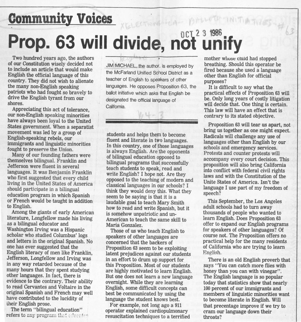Community VoicesProp. 63 will divide, not unify Two hundred years ago, the authors of our Constitution wisely decided not to include an article that would make English the official language of this country. They did not wish to alienate the many non-English speaking patriots who had fought so bravely to drive the English tyrant from our shores. Appreciating this act of tolerance, our non-English speaking minorities have always been loyal to the United States government. When a separatist movement was led by a group of English-speaking rebels, our immigrants and linguistic minorities fought to preserve the Union. Many of our founding fathers were themselves bilingual. Franklin and Jefferson were fluent in several languages. It was Benjamin Franklin who first suggested that every child living in the United States of America should participate in a bilingual education program in which Spanish or French would be taught in addition to English. Among the giants of early American literature, Longfellow made his living as a bilingual educator and Washington Irving was a Hispanic scholar who studied Columbus’ logs and letters in the original Spanish. No one has ever suggested that the English literacy of men like Franklin, Jefferson, Longfellow and Irving was in any way retarded because of the many hours that they spent studying other languages. In fact, there is evidence to the contrary. Their ability to read Cervantes and Voltaire in the original Spanish and French may well have contributed to the lucidity of their English prose. The term “bilingual education” refers to any program that connects students and helps them to become fluent and literate in two languages. In this country, one of those languages is always English. Are the opponents of bilingual education opposed to bilingual programs that successfully teach students to speak, read and write English? I hope not. Are they opposed to the teaching of modern and classical languages in our schools? I think they would deny this. What they seem to be saying is that it is a laudable goal to teach Mary Smith how to read and write Spanish, but it is somehow unpatriotic and un-American to teach the same skill to Maria Gonzalez. Those of us who teach English to speakers of other languages are concerned that the backers of Proposition 63 seem to be exploiting latent prejudices against our students in an effort to drum up support for this Proposition. Most of our students are highly motivated to learn English. But one does not learn a new language overnight. While they are learning English, some difficult concepts can best be communicated by using the language the student knows best. For example, not long ago a 911 operator explained cardiopulmonary resuscitation techniques to a terrified mother whose child had stopped breathing. Should this operator be fired because she used a language other than English for official purposes? It is difficult to say what the practical effects of Proposition 63 will be. Only long years of costly litigation will decide that. One thing is certain. This law will have an effect that is contrary to its stated objective. Proposition 63 will tear us apart, not bring us together as one might expect. Radicals will challenge any use of languages other than English by our schools and emergency services. Protests and counter protests will accompany every court decision. This proposition will also bring California into conflict with federal civil rights laws and with the Constitution of the United States of America. Isn’t the language I use part of my freedom of speech? This September, the Los Angeles adult schools had to turn away thousands of people who wanted to learn English. Does Proposition 63 offer to expand our English programs for speakers of other languages? Of course not. The Proposition offers no practical help for the many residents of California who are trying to learn English. There is an old English proverb that says “You can catch more flies with honey than you can with vinegar.” The English language is so popular today that statistics show that nearly 100 percent of our immigrants and members of linguistic minorities want to become literate in English. Will that percentage improve if we try to cram our language down their throats? JIM MICHAEL, the author, is employed by the McFarland Unified School District as a teacher of English to speakers of other languages. He opposes Proposition 63, the ballot initiative which asks that English be designated the official language of California. Detailed Description / Context: This opinion column was published on October 23, 1986, during the campaign leading up to the November 1986 vote on Proposition 63 in California. The measure sought to amend the California Constitution to declare English the official language of the state. The column reflects opposition grounded in concerns about bilingual education, immigrant integration, and constitutional freedoms. The author frames the debate within American founding principles and historical examples of multilingualism among prominent early American figures. The piece argues that language policy should encourage English acquisition without restricting multilingual public services or educational programs. It raises concerns about potential litigation, conflict with federal civil rights laws, and implications for freedom of speech. The column illustrates how Proposition 63 prompted broader public discourse about assimilation, pluralism, public education, and the legal status of language in civic life. It reflects the tension in 1980s California between official English initiatives and the state’s growing linguistic diversity.