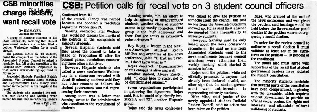 CSB minorities charge racism, want recall voteBy JIM MAYER Californian staff writer A group of Hispanic students at Cal State Bakersfield, declaring that student government leaders are racists, filed a petition Wednesday calling for a recall election. The petition, signed by 460 students, based the complaint on the failure of the Associated Student Council to adopt a resolution last fall urging opposition to the “English only” initiative, Proposition 63, that voters overwhelmingly approved in November. Associated Students President Patrick Sansing, Vice President Kathy Mehling, and Representative Dana Clancy were named in the petition as the targets of the recall. The students who organized the petition said Sansing and Mehling were named because they were the top leaders of the council. Clancy was named because she opposed a resolution regarding Proposition 63. Continued from B1 Sansing, contacted later Wednesday, would not discuss the merits of the petition or the complaints of minority students. Several Hispanic students said they asked the council to take a stand on Proposition 63 after the council passed resolutions concerning three other initiatives. However, Hispanic students who called a news conference Wednesday in a classroom crowded with about 35 minority students said they had other reasons to believe the student government was not representing their concerns. Among them was a letter that Sansing wrote to the administrator who coordinates the recruitment of students. Sansing wrote, “In an effort to help the minority or disadvantaged students, another class of students seems to be totally forgotten. That group is the ‘high achievers’ and those that are active in extracurricular activities.” Ray Rojas, a leader in the Mexican-American student group MEChA and organizer of the news conference, said: “If that isn’t racist, I don’t know what is.” Rojas declared: “Discrimination on this campus is alive and well.” Another student, Alvaro Rangel, said: “I come here to study, not to be discriminated against.” Seven organizations participated in gathering the signatures, Rojas said. But he would only identify two, MEChA and EU, another Hispanic group. Rojas said the news conference was called to give the petition to someone from the council, but said no one from the Associated Students showed up. Rojas said their absence documented their insensitivity to minority students. However, Sansing said he only heard about the news conference secondhand. He said no one from the Associated Students went to the news conference because council members were attending their weekly meeting, which started 30 minutes before. Rojas said the petition, while not officially presented to anyone, had already been declared invalid, another sign that the student government was uninterested in representing minority students. Mike Mize, chief justice of the newly appointed student Judicial Review Council, said no action has been taken on the petition. Mize, who arrived at the end of the news conference and was given the petition, said hearings would be held before the three-member panel decides if the petition warrants triggering a recall election. In order for the review council to authorize a recall election it must validate at least 430 of the signatures on the petition — 10 percent of the enrollment. The panel also must agree with supporters of the recall that student government leaders have violated the student constitution. The minority students maintain that several parts of the constitution have been compromised, beginning with the preamble, which requires student government to provide an official voice, protect the rights and interests, and stimulate cultural well-being of students. Detailed Description / Context: This article documents campus political conflict at California State Bakersfield in February 1987 following the November 1986 passage of Proposition 63, which amended the California Constitution to declare English the official state language. Hispanic students alleged that student government leaders failed to represent minority concerns, particularly by declining to pass a resolution opposing the English-only initiative. The dispute reflects how Proposition 63 extended beyond state politics into university governance and student activism. Minority student organizations, including MEChA (Movimiento Estudiantil Chicano de Aztlán), mobilized around concerns about discrimination, representation, and the symbolic impact of official language policy. The recall petition invoked procedural mechanisms within the student constitution, highlighting tensions over institutional accountability and minority representation. The article illustrates the broader social climate in California during the late 1980s, when debates over language, immigration, and civil rights were prominent in public institutions, including higher education campuses.