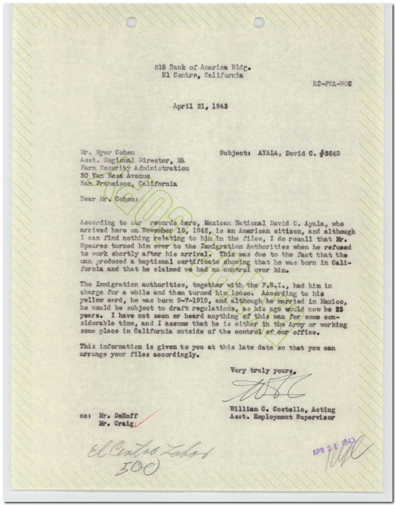 Full Extracted Text:215 Bank of America Bldg. El Centro, California R9-FSA-WCC April 21, 1943 Mr. Myer Cohen Asst. Regional Director, M Farm Security Administration 30 Van Ness Avenue San Francisco, California Subject: AYALA, David C. #3645 Dear Mr. Cohen: According to our records here, Mexican National David C. Ayala, who arrived here on November 18, 1942, is an American citizen, and although I can find nothing relating to him in the files, I do recall that Mr. Speares turned him over to the Immigration Authorities when he refused to work shortly after his arrival. This was due to the fact that the man produced a baptismal certificate showing that he was born in California and that he claimed we had no control over him. The Immigration authorities, together with the F.B.I., had him in charge for a while and then turned him loose. According to his yellow card, he was born 9-7-1919, and although he married in Mexico, he would be subject to draft regulations, as his age would now be 23 years. I have not seen or heard anything of this man for some considerable time, and I assume that he is either in the Army or working some place in California outside of the control of our office. This information is given to you at this late date so that you can arrange your files accordingly. Very truly yours, [signature] William C. Costello, Acting Asst. Employment Supervisor cc: Mr. DeHoff Mr. Craig Detailed Description / Context: This 1943 letter highlights administrative complexities within wartime agricultural labor programs, particularly in distinguishing between Mexican nationals recruited for farm labor and U.S.-born individuals of Mexican descent. The case of David C. Ayala illustrates how documentation such as baptismal certificates could establish citizenship and challenge the authority of labor program administrators. The involvement of immigration authorities and the FBI indicates the intersection of labor management with federal enforcement and wartime regulatory systems, including military draft requirements. The reference to a “yellow card” suggests identification systems used within labor programs to track workers. The document reflects broader issues of identity, citizenship, and labor control during World War II, especially within programs like the Bracero Program and related agricultural labor initiatives. It underscores how racialized assumptions and bureaucratic processes shaped the treatment of workers of Mexican origin, regardless of citizenship status.