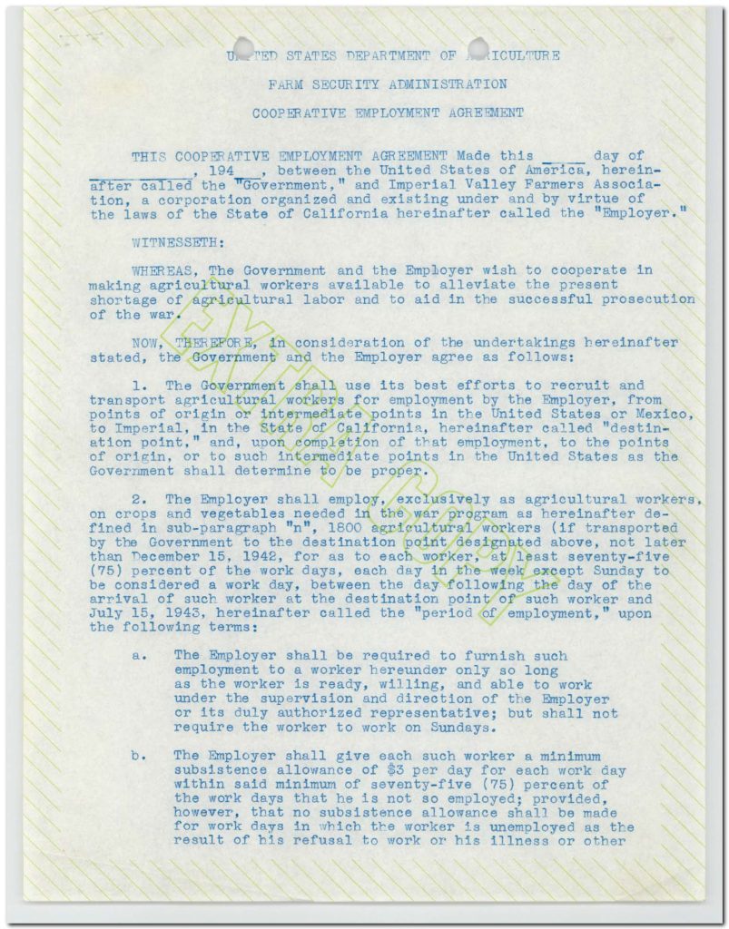 UNITED STATES DEPARTMENT OF AGRICULTURE FARM SECURITY ADMINISTRATION COOPERATIVE EMPLOYMENT AGREEMENT THIS COOPERATIVE EMPLOYMENT AGREEMENT Made this ____ day of ________, 1942, between the United States of America, herein-after called the "Government," and Imperial Valley Farmers Association, a corporation organized and existing under and by virtue of the laws of the State of California hereinafter called the "Employer." WITNESSETH: WHEREAS, The Government and the Employer wish to cooperate in making agricultural workers available to alleviate the present shortage of agricultural labor and to aid in the successful prosecution of the war. NOW, THEREFORE, in consideration of the undertakings hereinafter stated, the Government and the Employer agree as follows: The Government shall use its best efforts to recruit and transport agricultural workers for employment by the Employer, from points of origin or intermediate points in the United States or Mexico, to Imperial, in the State of California, hereinafter called "destination point," and, upon completion of that employment, to the points of origin, or to such intermediate points in the United States as the Government shall determine to be proper. The Employer shall employ, exclusively as agricultural workers, on crops and vegetables needed in the war program as hereinafter defined in sub-paragraph "n", 1800 agricultural workers (if transported by the Government to the destination point designated above, not later than December 15, 1942), for as to each worker, at least seventy-five (75) percent of the work days, each day in the week except Sunday to be considered a work day, between the day following the day of the arrival of such worker at the destination point of such worker and July 15, 1943, hereinafter called the "period of employment," upon the following terms: a. The Employer shall be required to furnish such employment to a worker hereunder only so long as the worker is ready, willing, and able to work under the supervision and direction of the Employer or its duly authorized representatives; but shall not require the worker to work on Sundays. b. The Employer shall give each such worker a minimum subsistence allowance of $3 per day for each work day within said minimum of seventy-five (75) percent of the work days that he is not so employed; provided, however, that no subsistence allowance shall be made for work days in which the worker is unemployed as the result of his refusal to work or his illness or other Detailed Description / Context: This 1942 Cooperative Employment Agreement reflects federal efforts during World War II to address agricultural labor shortages caused by military mobilization and wartime economic demands. Administered through the Farm Security Administration, such agreements coordinated the recruitment and transportation of farm laborers, including workers from Mexico, foreshadowing and overlapping with the Bracero Program formally initiated later in 1942. The agreement highlights the integration of agriculture into the war effort, emphasizing production of crops necessary for national needs. It formalizes labor conditions, including minimum work requirements, subsistence payments, and employer obligations. The reference to recruitment from Mexico underscores the transnational dimension of wartime labor systems and the reliance on migrant labor in California agriculture. Legally and economically, these agreements structured labor relations under federal oversight, balancing employer demands with minimum standards for worker compensation and conditions. They also contributed to long-term patterns of migrant labor dependency and shaped labor policy in U.S. agriculture during and after the war.