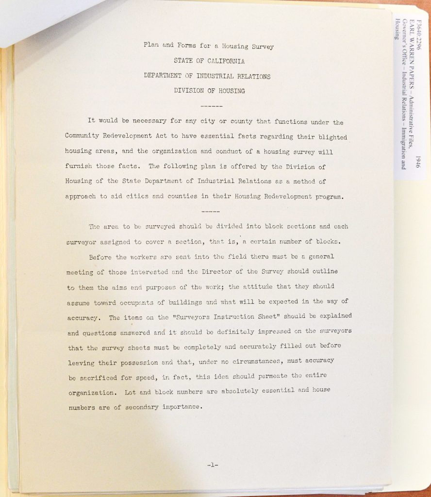 Full Extracted Text:Plan and Forms for a Housing Survey STATE OF CALIFORNIA DEPARTMENT OF INDUSTRIAL RELATIONS DIVISION OF HOUSING It would be necessary for any city or county that functions under the Community Redevelopment Act to have essential facts regarding their blighted housing areas, and the organization and conduct of a housing survey will furnish those facts. The following plan is offered by the Division of Housing of the State Department of Industrial Relations as a method of approach to aid cities and counties in their Housing Redevelopment program. The area to be surveyed should be divided into block sections and each surveyor assigned to cover a section, that is, a certain number of blocks. Before the workers are sent into the field there must be a general meeting of those interested and the Director of the Survey should outline to them the aims and purposes of the work; the attitude that they should assume toward occupants of buildings and what will be expected in the way of accuracy. The items on the "Surveyors Instruction Sheet" should be explained and questions answered and it should be definitely impressed on the surveyors that the survey sheets must be completely and accurately filled out before leaving their possession and that, under no circumstances, must accuracy be sacrificed for speed, in fact, this idea should permeate the entire organization. Lot and block numbers are absolutely essential and house numbers are of secondary importance. -1- Detailed Description / Context: This document reflects post–World War II housing reform efforts in California, when state and local governments increasingly sought to identify and address substandard housing conditions through systematic surveys. The reference to the Community Redevelopment Act situates the document within broader urban planning and redevelopment initiatives aimed at eliminating “blighted” areas and improving living conditions. The emphasis on standardized data collection, survey organization, and accuracy illustrates the growing professionalization of housing policy and urban planning during this period. Such surveys were often used to justify redevelopment projects, zoning changes, and public investment in housing infrastructure. In the broader historical context, these efforts intersected with issues of race, class, and displacement, as redevelopment programs sometimes targeted neighborhoods inhabited by low-income residents and minority communities. The document provides insight into the administrative processes behind housing reform and urban redevelopment in mid-20th-century California.