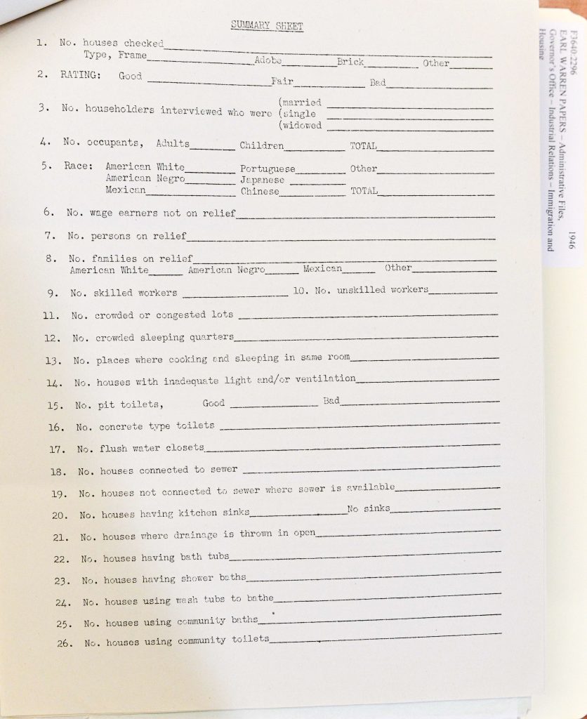 Full Extracted Text:SUMMARY SHEET No. houses checked __________________________ Type, Frame __________ Adobe __________ Brick __________ Other __________ RATING: Good __________ Fair __________ Bad __________ No. householders interviewed who were (married __________) (single __________) (widowed __________) No. occupants, Adults __________ Children __________ TOTAL __________ Race: American White __________ Portuguese __________ Other __________ American Negro __________ Japanese __________ Mexican __________ Chinese __________ TOTAL __________ No. wage earners not on relief __________________________ No. persons on relief __________________________ No. families on relief American White __________ American Negro __________ Mexican __________ Other __________ No. skilled workers __________________________ No. unskilled workers __________________________ No. crowded or congested lots __________________________ No. crowded sleeping quarters __________________________ No. places where cooking and sleeping in same room __________________________ No. houses with inadequate light and/or ventilation __________________________ No. pit toilets, Good __________ Bad __________ No. concrete type toilets __________________________ No. flush water closets __________________________ No. houses connected to sewer __________________________ No. houses not connected to sewer where sewer is available __________________________ No. houses having kitchen sinks __________ No sinks __________ No. houses where drainage is thrown in open __________________________ No. houses having bath tubs __________________________ No. houses having shower baths __________________________ No. houses using wash tubs to bathe __________________________ No. houses using community baths __________________________ No. houses using community toilets __________________________ Detailed Description / Context: This summary sheet was part of a broader system of housing surveys used by the California Division of Housing in the mid-20th century to assess living conditions and inform redevelopment and regulatory policies. It aggregates data collected from individual survey forms into a standardized format for analysis. The document reflects the priorities of housing policy at the time, including concerns with overcrowding, sanitation infrastructure, and access to basic facilities such as plumbing and ventilation. The inclusion of racial categories highlights how demographic data was collected and used in planning and policy decisions, often reinforcing social hierarchies and segregation. Such forms were instrumental in identifying “blighted” areas and justifying redevelopment initiatives, which could lead to improvements in infrastructure but also displacement of marginalized communities. The document provides insight into the bureaucratic processes underlying housing reform and public health efforts in mid-20th-century California.