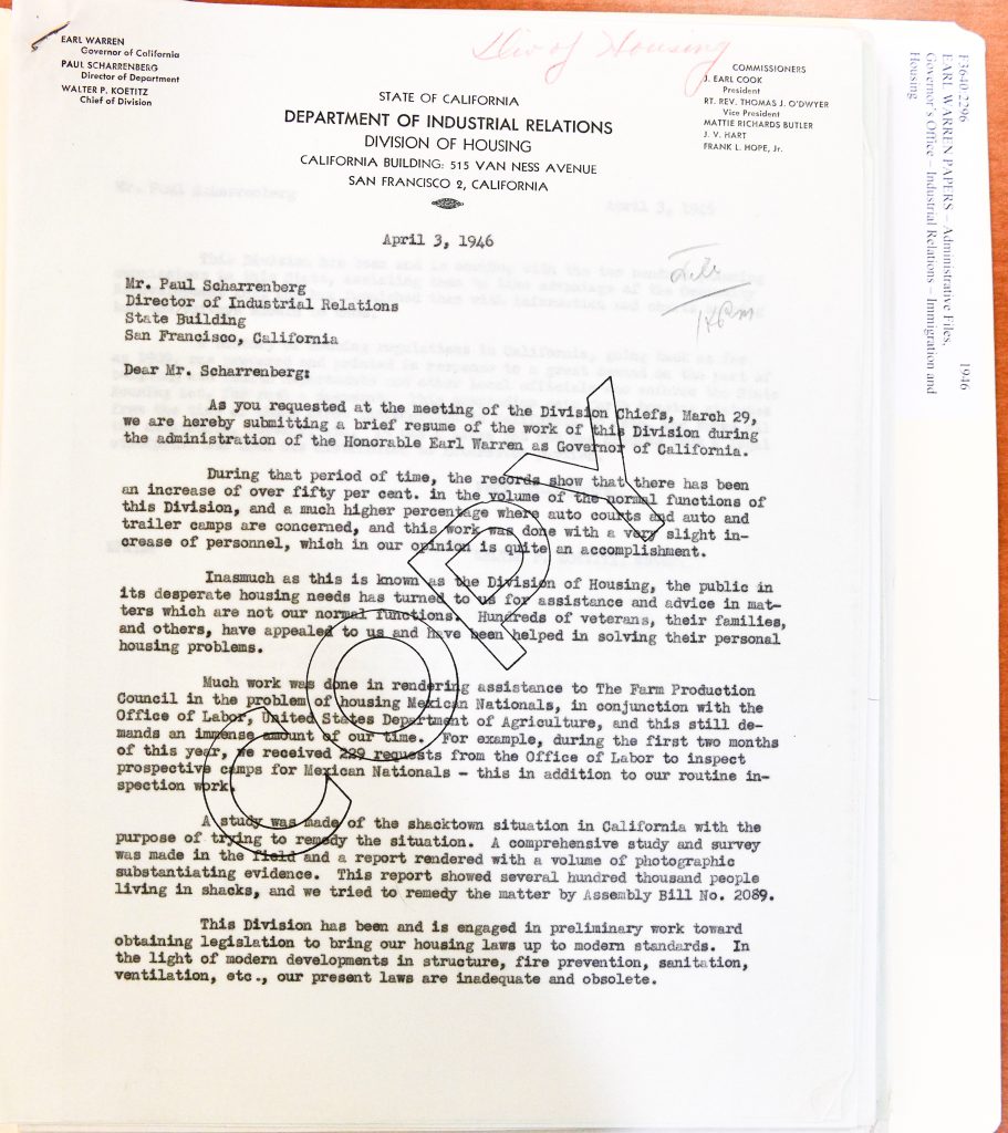 EARL WARREN Governor of California PAUL SCHARRENBERG Director of Department WALTER P. KOETZ Chief of Division STATE OF CALIFORNIA DEPARTMENT OF INDUSTRIAL RELATIONS DIVISION OF HOUSING CALIFORNIA BUILDING: 515 VAN NESS AVENUE SAN FRANCISCO 2, CALIFORNIA COMMISSIONERS J. EARL COOK President RT. REV. THOMAS J. O'DWYER Vice President MATTIE RICHARDS BUTLER J. V. HART FRANK L. HOPE, Jr. April 3, 1946 Mr. Paul Scharrenberg Director of Industrial Relations State Building San Francisco, California Dear Mr. Scharrenberg: As you requested at the meeting of the Division Chiefs, March 29, we are hereby submitting a brief resume of the work of this Division during the administration of the Honorable Earl Warren as Governor of California. During that period of time, the records show that there has been an increase of over fifty per cent. in the volume of the normal functions of this Division, and a much higher percentage where auto courts and auto and trailer camps are concerned, and this work was done with a very slight increase of personnel, which in our opinion is quite an accomplishment. Inasmuch as this is known as the Division of Housing, the public in its desperate housing needs has turned to us for assistance and advice in matters which are not our normal functions. Hundreds of veterans, their families, and others, have appealed to us and have been helped in solving their personal housing problems. Much work was done in rendering assistance to The Farm Production Council in the problem of housing Mexican Nationals, in conjunction with the Office of Labor, United States Department of Agriculture, and this still demands an immense amount of our time. For example, during the first two months of this year, we received 269 requests from the Office of Labor to inspect prospective camps for Mexican Nationals — this in addition to our routine inspection work. A study was made of the shacktown situation in California with the purpose of trying to remedy the situation. A comprehensive study and survey was made in the field and a report rendered with a volume of photographic substantiating evidence. This report showed several hundred thousand people living in shacks, and we tried to remedy the matter by Assembly Bill No. 2089. This Division has been and is engaged in preliminary work toward obtaining legislation to bring our housing laws up to modern standards. In the light of modern developments in structure, fire prevention, sanitation, ventilation, etc., our present laws are inadequate and obsolete. Detailed Description / Context: This 1946 letter reflects the post–World War II housing crisis in California, a period marked by rapid population growth, returning veterans, and severe shortages of adequate housing. The Division of Housing reports increased demand for services, including assistance to veterans and oversight of housing conditions in trailer camps and temporary dwellings. Significantly, the document references collaboration with federal agencies to inspect housing for Mexican nationals participating in wartime and postwar agricultural labor programs, including the Bracero Program. The large number of inspection requests indicates the scale of migrant labor housing and the administrative burden placed on state agencies. The mention of “shacktown” conditions highlights widespread substandard housing affecting hundreds of thousands of residents, reflecting economic inequality and inadequate infrastructure. The Division’s efforts to address these conditions through legislative reform demonstrate the intersection of labor, housing policy, and public health in mid-20th-century California. The document provides insight into how state agencies navigated housing shortages, labor migration, and regulatory reform during a critical transitional period following World War II.