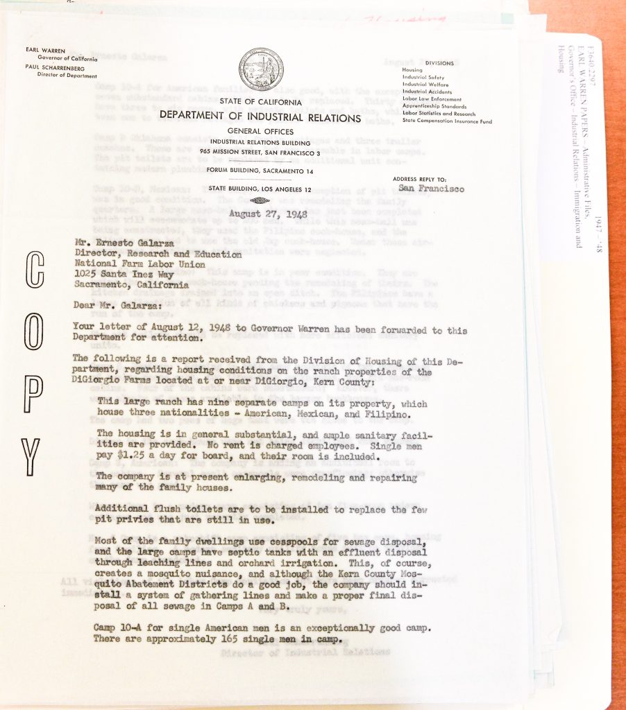EARL WARREN Governor of California PAUL SCHARRENBERG Director of Department STATE OF CALIFORNIA DEPARTMENT OF INDUSTRIAL RELATIONS GENERAL OFFICES INDUSTRIAL RELATIONS BUILDING 965 MISSION STREET, SAN FRANCISCO 3 FORUM BUILDING, SACRAMENTO 14 STATE BUILDING, LOS ANGELES 12 DIVISIONS Housing Industrial Safety Industrial Welfare Industrial Accidents Labor Law Enforcement Apprenticeship Standards Labor Statistics and Research State Compensation Insurance Fund ADDRESS REPLY TO: San Francisco August 27, 1948 Mr. Ernesto Galarza Director, Research and Education National Farm Labor Union 1025 Santa Ynez Way Sacramento, California Dear Mr. Galarza: Your letter of August 12, 1948 to Governor Warren has been forwarded to this Department for attention. The following is a report received from the Division of Housing of this Department, regarding housing conditions on the ranch properties of the DiGiorgio Farms located at or near DiGiorgio, Kern County: This large ranch has nine separate camps on its property, which house three nationalities — American, Mexican, and Filipino. The housing is in general substantial, and ample sanitary facilities are provided. No rent is charged employees. Single men pay $1.25 a day for board, and their room is included. The company is at present enlarging, remodeling and repairing many of the family houses. Additional flush toilets are to be installed to replace the few pit privies that are still in use. Most of the family dwellings use cesspools for sewage disposal, and the large camps have septic tanks with an effluent disposal through leaching lines and orchard irrigation. This, of course, creates a mosquito nuisance, and although the Kern County Mosquito Abatement Districts do a good job, the company should install a system of gathering lines and make a proper final disposal of all sewage in Camps A and B. Camp 10-A for single American men is an exceptionally good camp. There are approximately 165 single men in camp. Detailed Description / Context: This 1948 letter provides an official state response to labor union allegations regarding poor housing conditions at DiGiorgio Farms, a major agricultural enterprise in Kern County. It follows correspondence from Ernesto Galarza and the National Farm Labor Union, who had called for an investigation into substandard living conditions for farmworkers. The report presents a more favorable assessment of housing conditions than union accounts, noting the presence of sanitation facilities, ongoing improvements, and the absence of rent charges. However, it also acknowledges infrastructure issues such as reliance on cesspools, mosquito problems, and the need for improved sewage systems. The reference to separate camps housing American, Mexican, and Filipino workers suggests patterns of labor organization and segregation within agricultural operations. The document illustrates competing narratives between labor unions and state agencies regarding working and living conditions, and highlights the role of government oversight in mediating labor disputes in postwar California.