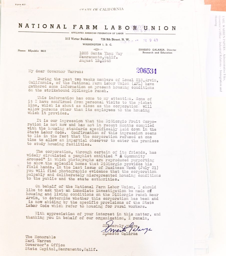 STATE OF CALIFORNIA NATIONAL FARM LABOR UNION AFFILIATED AMERICAN FEDERATION OF LABOR 512 Victor Building 726 9th Street, N.W. WASHINGTON 1, D. C. Phone: REpublic 6613 ERNESTO GALARZA, Director Research and Education 1025 Santa Ynez Way Sacramento, Calif. August 12, 1948 My dear Governor Warren: During the past two weeks members of Local 218, Arvin, California, of the National Farm Labor Union (AFL) have gathered some information on present housing conditions on the strikebound DiGiorgio ranch. This information has come to my attention. Some of it I have confirmed from personal visits to the picket line, which is about as close as the corporation will allow persons other than its employees to the housing which it provides. It is our impression that the DiGiorgio Fruit Corporation is not now and has not in recent months complied with the housing standards specifically laid down in the State Labor Code. Confirmation of this impression seems to lie in the fact that the corporation refused at one time to allow an impartial observer to enter the premises to study housing facilities. The corporation, through certain of its friends, has widely circulated a pamphlet entitled "A Community Aroused" in which photographs are reproduced purporting to show the splendid homes that DiGiorgio provides his field hands. In the last issue of Business Week (July 31) you will find photographic evidence that the corporation palpably and deliberately misrepresented housing conditions to the public and the state authorities. On behalf of the National Farm Labor Union, I should like to ask that an immediate investigation be made of housing and living conditions on the DiGiorgio ranch near Arvin, to determine whether this corporation has been and is now abiding by the specific provisions of the State Labor Code which refer to housing for rural workers. With appreciation of your interest in this matter, and thanking you in behalf of our organization, I remain, Sincerely yours, [signature] Ernesto Galarza The Honorable Earl Warren Governor's Office State Capitol, Sacramento, Calif. Detailed Description / Context: This 1948 letter from labor leader Ernesto Galarza reflects ongoing conflicts between agricultural employers and organized labor in California’s post–World War II period. The National Farm Labor Union, affiliated with the American Federation of Labor, was actively organizing farmworkers and advocating for improved wages and living conditions. The letter focuses on the DiGiorgio Fruit Corporation, a major agricultural employer, and alleges noncompliance with state housing regulations for farmworkers. It references a strike situation in Arvin, California, and highlights the difficulty of accessing worker housing for independent inspection. The mention of public relations materials and media coverage indicates competing narratives about labor conditions. The document illustrates broader struggles over labor rights, housing standards, and employer accountability in mid-20th-century agriculture. It also highlights the role of state government in regulating labor conditions and responding to union complaints, as well as the importance of figures like Ernesto Galarza in documenting and challenging inequities faced by farmworkers.