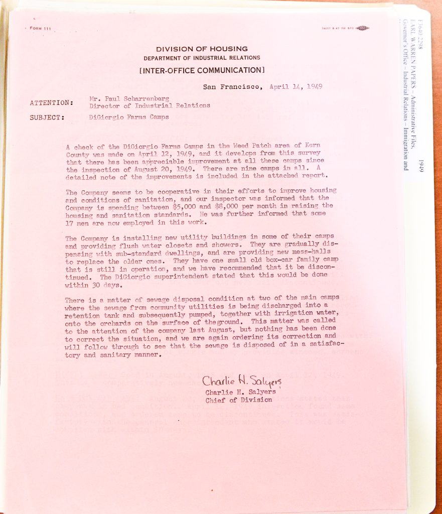 FORM 111 DIVISION OF HOUSING DEPARTMENT OF INDUSTRIAL RELATIONS [INTER-OFFICE COMMUNICATION] San Francisco, April 14, 1949 ATTENTION: Mr. Paul Scharrenberg Director of Industrial Relations SUBJECT: DiGiorgio Farms Camps A check of the DiGiorgio Farms Camps in the Weed Patch area of Kern County was made on April 12, 1949, and it develops from this survey that there has been appreciable improvement at all these camps since the inspection of August 20, 1949. There are nine camps in all. A detailed note of the improvements is included in the attached report. The Company seems to be cooperative in their efforts to improve housing and conditions of sanitation, and our inspector was informed that the Company is spending between $5,000 and $8,000 per month in raising the housing and sanitation standards. He was further informed that some 17 men are now employed in this work. The Company is installing new utility buildings in some of their camps and providing flush water closets and showers. They are gradually dispensing with sub-standard dwellings, and are providing new mess-halls to replace the older ones. They have one small old box-car family camp that is still in operation, and we have recommended that it be discontinued. The DiGiorgio superintendent stated that this would be done within 30 days. There is a matter of sewage disposal condition at two of the main camps where the sewage from community utilities is being discharged into a retention tank and subsequently pumped, together with irrigation water, onto the orchards on the surface of the ground. This matter was called to the attention of the company last August, but nothing has been done to correct the situation, and we are again ordering its correction and will follow through to see that the sewage is disposed of in a satisfactory and sanitary manner. Charlie H. Salyers Charlie H. Salyers Chief of Division Detailed Description / Context: This 1949 memorandum represents a follow-up inspection of housing conditions at DiGiorgio Farms in Kern County, California, following earlier complaints and investigations initiated by labor unions such as the National Farm Labor Union. It reflects ongoing state monitoring of agricultural labor camps during a period of heightened scrutiny of farmworker living conditions. The document indicates that improvements were made, including installation of sanitation facilities and replacement of substandard housing, suggesting some responsiveness by the company to regulatory pressure. However, it also highlights persistent infrastructural problems, particularly in sewage disposal, underscoring the uneven nature of reform efforts. The reference to the Weed Patch area connects the site to a historically significant region associated with migrant labor camps dating back to the Dust Bowl era. The memo illustrates how state agencies attempted to enforce housing standards amid broader labor disputes, economic pressures, and evolving regulatory frameworks in postwar California agriculture.