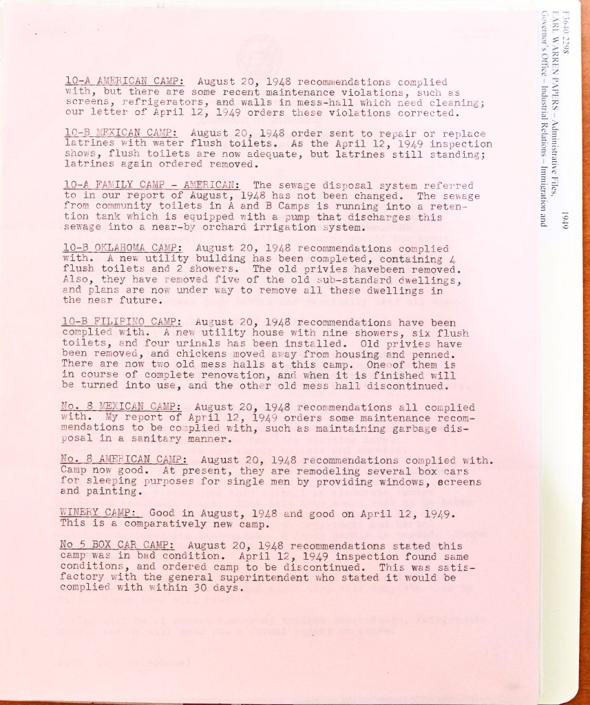 10-A AMERICAN CAMP: August 20, 1948 recommendations complied with, but there are some recent maintenance violations, such as screens, refrigerators, and walls in mess-hall which need cleaning; our letter of April 12, 1949 orders these violations corrected. 10-B MEXICAN CAMP: August 20, 1948 order sent to repair or replace latrines with water flush toilets. As the April 12, 1949 inspection shows, flush toilets are now adequate, but latrines still standing; latrines again ordered removed. 10-A FAMILY CAMP - AMERICAN: The sewage disposal system referred to in our report of August, 1948 has not been changed. The sewage from community toilets in A and B Camps is running into a retention tank which is equipped with a pump that discharges this sewage into a near-by orchard irrigation system. 10-B OKLAHOMA CAMP: August 20, 1948 recommendations complied with. A new utility building has been completed, containing 4 flush toilets and 2 showers. The old privies have been removed. Also, they have removed five of the old sub-standard dwellings, and plans are now under way to remove all these dwellings in the near future. 10-B FILIPINO CAMP: August 20, 1948 recommendations have been complied with. A new utility house with nine showers, six flush toilets, and four urinals has been installed. Old privies have been removed, and chickens moved away from housing and penned. There are now two old mess halls at this camp. One of them is in course of complete renovation, and when it is finished will be turned into use, and the other old mess hall discontinued. No. 8 MEXICAN CAMP: August 20, 1948 recommendations all complied with. My report of April 12, 1949 orders some maintenance recommendations to be complied with, such as maintaining garbage disposal in a sanitary manner. No. 8 AMERICAN CAMP: August 20, 1948 recommendations complied with. Camp now good. At present, they are remodeling several box cars for sleeping purposes for single men by providing windows, screens and painting. WINERY CAMP: Good in August, 1948 and good on April 12, 1949. This is a comparatively new camp. No 5 BOX CAR CAMP: August 20, 1948 recommendations stated this camp was in bad condition. April 12, 1949 inspection found same conditions, and ordered camp to be discontinued. This was satisfactory with the general superintendent who stated it would be complied with within 30 days. Detailed Description / Context: This inspection summary provides granular detail on housing conditions within labor camps operated by DiGiorgio Farms in Kern County, California, during the late 1940s. The document reflects ongoing regulatory oversight by state housing authorities following labor disputes and union complaints about substandard living conditions. The report reveals a system of segregated labor camps categorized by nationality (American, Mexican, Filipino, and “Oklahoma”), illustrating racial and regional divisions within agricultural labor organization. It documents both improvements—such as installation of flush toilets, showers, and removal of privies—and persistent issues, including inadequate sewage disposal and continued use of substandard housing structures like box cars. The mention of sewage being discharged into orchard irrigation systems highlights environmental and public health concerns, while repeated orders for compliance indicate challenges in enforcing housing standards. The document provides important evidence of living conditions faced by farmworkers and the uneven progress of reform efforts in postwar California agriculture.