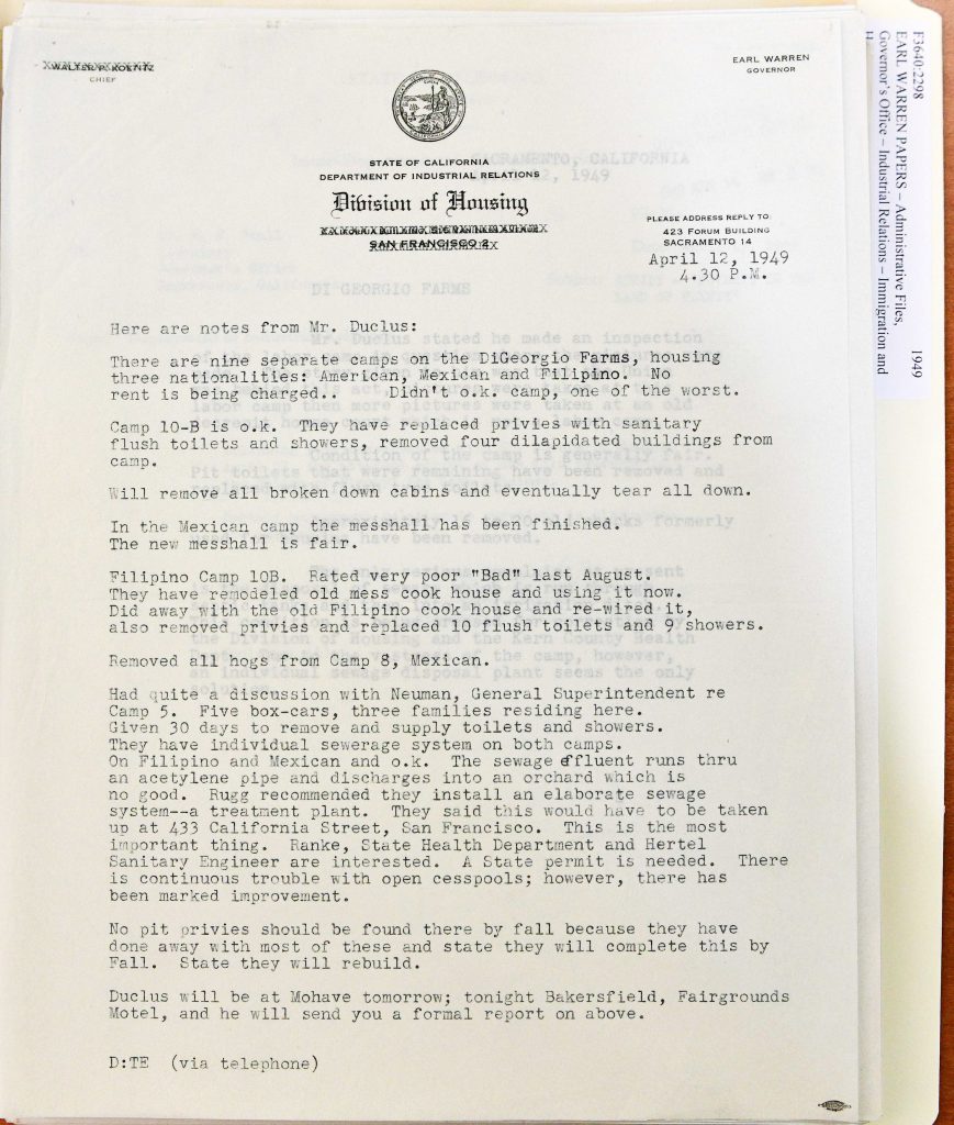 STATE OF CALIFORNIA DEPARTMENT OF INDUSTRIAL RELATIONS Division of Housing SAN FRANCISCO 2 April 12, 1949 4.30 P.M. Here are notes from Mr. Duclus: There are nine separate camps on the DiGiorgio Farms, housing three nationalities: American, Mexican and Filipino. No rent is being charged. Didn’t ok camp, one of the worst. Camp 10-B is o.k. They have replaced privies with sanitary flush toilets and showers, removed four dilapidated buildings from camp. Will remove all broken down cabins and eventually tear all down. In the Mexican camp the messhall has been finished. Formerly The new messhall is fair. Filipino Camp 10B. Rated very poor “Bad” last August. They have remodeled old mess cook house and using it now. Did away with the old Filipino cook house and re-wired it, also removed privies and replaced 10 flush toilets and 9 showers. Removed all hogs from Camp 8, Mexican. Had quite a discussion with Neuman, General Superintendent re Camp 5. Five box-cars, three families residing here. Given 30 days to remove and supply toilets and showers. They have individual sewer system on both camps. On Filipino and Mexican and o.k. The sewage effluent runs thru an acetylene pipe and discharges into an orchard which is no good. Rugg recommended they install an elaborate sewage system—a treatment plant. They said this would have to be taken up at 433 California Street, San Francisco. This is the most important thing. Ranke, State Health Department and Hertel Sanitary Engineer are interested. A State permit is needed. There is continuous trouble with open cesspools; however, there has been marked improvement. No pit privies should be found there by fall because they have done away with most of these and state they will complete this by Fall. State they will rebuild. Duclus will be at Mohave tomorrow; tonight Bakersfield, Fairgrounds Motel, and he will send you a formal report on above. D:TE (via telephone) Detailed Description / Context: These inspection notes provide a detailed snapshot of farm labor housing conditions at DiGiorgio Farms in 1949, a period marked by heightened scrutiny following labor disputes and union advocacy. The document reveals a system of segregated camps organized by nationality—American, Mexican, and Filipino—reflecting broader patterns of racial and ethnic division in agricultural labor. The notes document improvements such as the replacement of privies with flush toilets, removal of dilapidated structures, and construction of new facilities. However, they also highlight ongoing sanitation concerns, particularly inadequate sewage disposal systems and reliance on cesspools. The discharge of sewage into orchard irrigation systems raises environmental and public health issues. The involvement of state health officials and references to required permits indicate increasing regulatory oversight and attempts to modernize labor camp infrastructure. The document illustrates the uneven progress of reform and the persistence of substandard living conditions for farmworkers in postwar California agriculture.