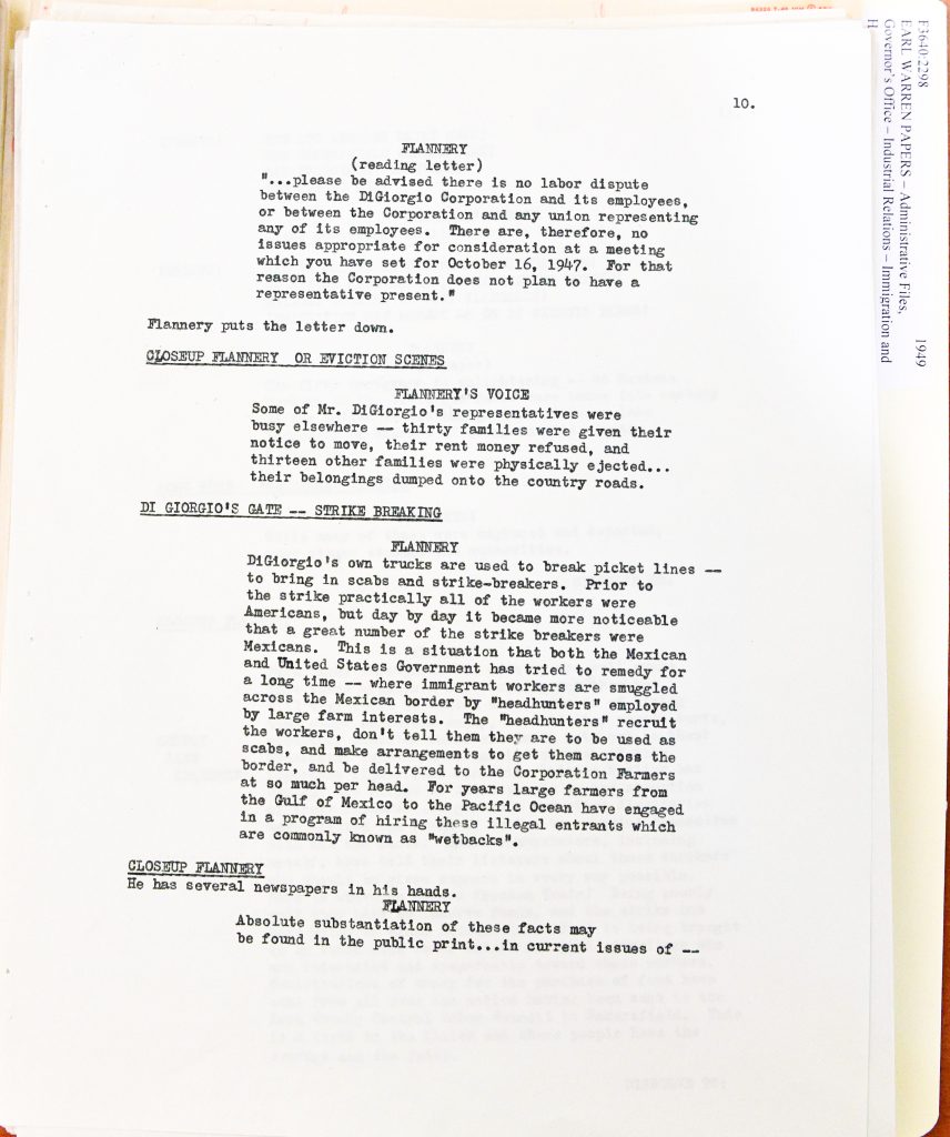FLANNERY (reading letter) "...please be advised there is no labor dispute between the DiGiorgio Corporation and its employees, or between the Corporation and any union representing any of its employees. There are, therefore, no issues appropriate for consideration at a meeting which you have set for October 16, 1947. For that reason the Corporation does not plan to have a representative present." Flannery puts the letter down. CLOSEUP FLANNERY OR EVICTION SCENES FLANNERY'S VOICE Some of Mr. DiGiorgio's representatives were busy elsewhere -- thirty families were given their notice to move, their rent money refused, and thirteen other families were physically ejected... their belongings dumped onto the country roads. DI GIORGIO'S GATE -- STRIKE BREAKING FLANNERY DiGiorgio's own trucks are used to break picket lines -- to bring in scabs and strike-breakers. Prior to the strike practically all of the workers were Americans, but day by day it became more noticeable that a great number of the strike breakers were Mexicans. This is a situation that both the Mexican and United States Government have tried to remedy for a long time -- where immigrant workers are smuggled across the Mexican border by "headhunter" employed by large farm interests. The "headhunters" recruit the workers, don't tell them they are to be used as scabs, and make arrangements to get them across the border, and be delivered to the Corporation Farmers at so much per head. For years large farmers from the Gulf of Mexico to the Pacific Ocean have engaged in a program of hiring these illegal entrants which are commonly known as "wetbacks". CLOSEUP FLANNERY He has several newspapers in his hands. FLANNERY Absolute substantiation of these facts may be found in the public print... in current issues of -- Detailed Description / Context: This document reflects labor conflicts in California agriculture during the late 1940s, particularly involving the DiGiorgio Corporation, a major agricultural enterprise. The text references evictions of farmworker families and the importation of Mexican laborers as strikebreakers, highlighting tensions between organized labor and agricultural employers. The narrative situates Mexican workers within broader debates over immigration and labor practices, including allegations of recruitment through informal or illegal channels. The use of the term “wetbacks,” a derogatory term historically used to describe undocumented Mexican migrants, reflects the racialized language and attitudes present in labor and immigration discourse of the period. The document likely relates to public or political efforts to investigate or publicize labor conditions, possibly within gubernatorial or administrative records (as suggested by the reference to “Earl Warren Papers”). It illustrates how agricultural labor disputes intersected with immigration policy, enforcement concerns, and worker exploitation in postwar California.