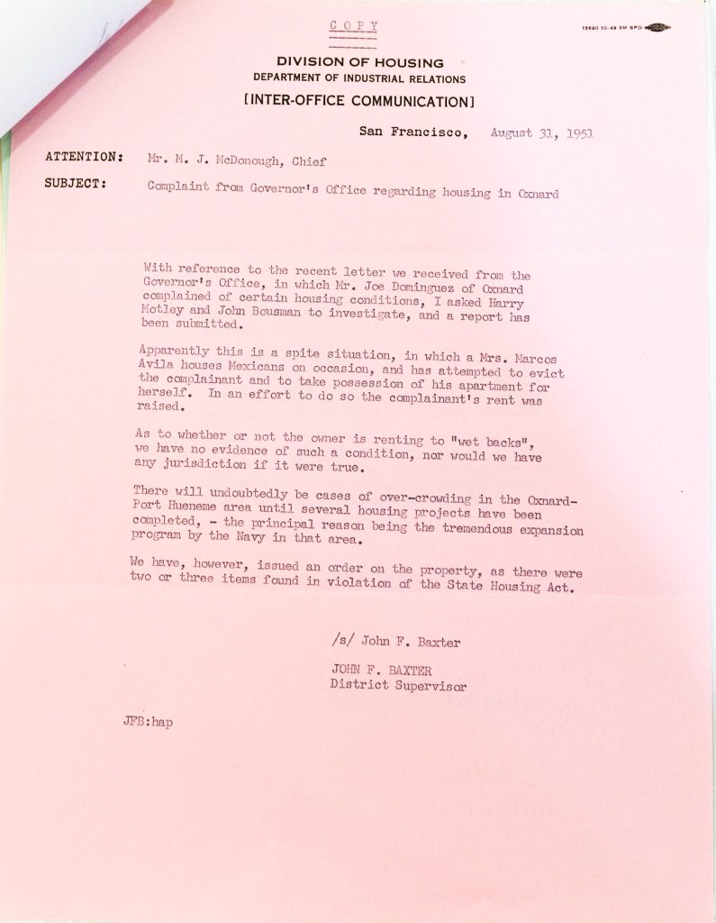COPYDIVISION OF HOUSING DEPARTMENT OF INDUSTRIAL RELATIONS [INTER-OFFICE COMMUNICATION] San Francisco, August 31, 1951 ATTENTION: Mr. M. J. McDonough, Chief SUBJECT: Complaint from Governor's Office regarding housing in Oxnard With reference to the recent letter we received from the Governor's Office, in which Mr. Joe Dominguez of Oxnard complained of certain housing conditions, I asked Harry Motley and John Bousman to investigate, and a report has been submitted. Apparently this is a spite situation, in which a Mrs. Marcos Avila houses Mexicans on occasion, and has attempted to evict the complainant and to take possession of his apartment for herself. In an effort to do so the complainant's rent was raised. As to whether or not the owner is renting to "wet backs", we have no evidence of such a condition, nor would we have any jurisdiction if it were true. There will undoubtedly be cases of over-crowding in the Oxnard-Port Hueneme area until several housing projects have been completed, the principal reason being the tremendous expansion program by the Navy in that area. We have, however, issued an order on the property, as there were two or three items found in violation of the State Housing Act. /s/ John F. Baxter JOHN F. BAXTER District Supervisor JFB:hap Detailed Description / Context: This 1951 memorandum reflects housing conditions and administrative responses in Oxnard, California, during a period of rapid population growth and housing shortages linked to military expansion in the nearby Port Hueneme area. The document highlights issues of overcrowding, landlord-tenant conflict, and enforcement of housing standards under the State Housing Act. The reference to Mexican tenants and the use of derogatory terminology in the document illustrate the racialized context of housing and immigration discourse in mid-20th-century California. The memo also reveals limits of state authority, noting that certain issues—such as alleged undocumented tenancy—fell outside the jurisdiction of housing officials. The document situates local housing disputes within broader structural pressures, including wartime and postwar economic expansion, migration, and inadequate housing supply. It provides insight into how state agencies addressed complaints while navigating legal, social, and political constraints.