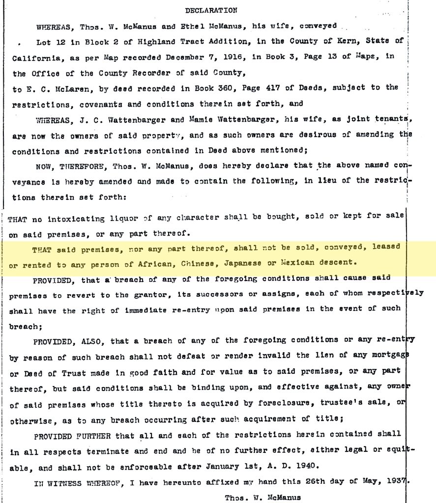 DECLARATIONWHEREAS, Thos. W. McManus and Ethel McManus, his wife, conveyed Lot 12 in Block 2 of Highland Tract Addition, in the County of Kern, State of California, as per Map recorded December 7, 1916, in Book 3, Page 13 of Maps, in the Office of the County Recorder of said County, to E. C. McLaren, by deed recorded in Book 360, Page 417 of Deeds, subject to the restrictions, covenants and conditions therein set forth, and WHEREAS, J. C. Wattenbarger and Mamie Wattenbarger, his wife, as joint tenants, are now the owners of said property, and as such owners are desirous of amending the conditions and restrictions contained in Deed above mentioned; NOW, THEREFORE, Thos. W. McManus, does hereby declare that the above named conveyance is hereby amended and made to contain the following, in lieu of the restrictions therein set forth: THAT no intoxicating liquor of any character shall be bought, sold or kept for sale on said premises, or any part thereof. THAT said premises, nor any part thereof, shall not be sold, conveyed, leased or rented to any person of African, Chinese, Japanese or Mexican descent. PROVIDED, that a breach of any of the foregoing conditions shall cause said premises to revert to the grantor, its successors or assigns, each of whom respectively shall have the right of immediate re-entry upon said premises in the event of such breach; PROVIDED, ALSO, that a breach of any of the foregoing conditions or any re-entry by reason of such breach shall not defeat or render invalid the lien of any mortgage or Deed of Trust made in good faith and for value as to said premises, or any part thereof, but said conditions shall be binding upon, and effective against, any owner of said premises whose title thereto is acquired by foreclosure, trustee's sale, or otherwise, as to any breach occurring after such acquirement of title; PROVIDED FURTHER that all and each of the restrictions herein contained shall in all respects terminate and end and be of no further effect, either legal or equitable, and shall not be enforceable after January 1st, A. D. 1940. IN WITNESS WHEREOF, I have hereunto affixed my hand this 26th day of May, 1937. Thos. W. McManus Detailed Description / Context: This 1937 declaration amends property restrictions within the Highland Tract Addition in Kern County, California, and includes a racially restrictive covenant prohibiting property transactions with individuals identified as African, Chinese, Japanese, or Mexican. Such covenants were widely used across the United States in the early 20th century to enforce residential segregation and exclude non-white populations from certain neighborhoods. The inclusion of a reversion clause, allowing the property to revert to the grantor upon violation, reflects legal strategies used to enforce these restrictions. Although the document specifies that the restrictions would expire in 1940, similar covenants often persisted in practice beyond their stated terms and contributed to long-term patterns of racial segregation. These covenants were later deemed unenforceable by the U.S. Supreme Court in Shelley v. Kraemer (1948), though they remained embedded in property records. The document provides evidence of how racial exclusion was formalized through property law and local development practices in California, including in areas like Kern County.