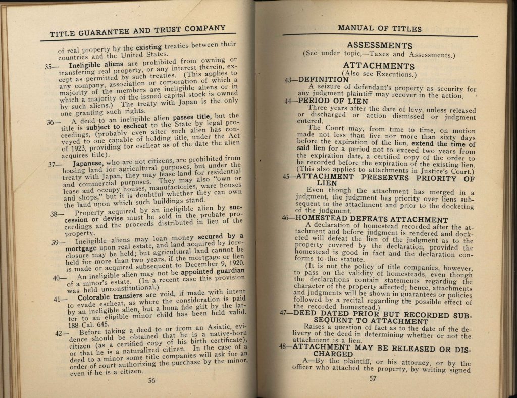 35— Ineligible aliens are prohibited from owning or transferring real property, or any interest therein, except as permitted by such treaties. (This applies to any company, association or corporation of which a majority of the members are ineligible aliens or in which a majority of the issued capital stock is owned by such aliens.) The treaty with Japan is the only one granting such rights.36— A deed to an ineligible alien passes title, but the title is subject to escheat to the State by legal proceedings, (probably even after such alien has conveyed to one capable of holding title, under the Act of 1923, providing for escheat as of the date the alien acquires title). 37— Japanese, who are not citizens, are prohibited from leasing land for agricultural purposes, but under the treaty with Japan, they may lease land for residential and commercial purposes. They may also “own or lease and occupy houses, manufactories, warehouses and shops,” but it is doubtful whether they can own the land upon which such buildings stand. 38— Property acquired by an ineligible alien by succession or devise must be sold in the probate proceedings and the proceeds distributed in lieu of the property. 39— Ineligible aliens may loan money secured by a mortgage upon real estate, and land acquired by foreclosure may be held; but agricultural land cannot be held for more than two years, if the mortgage or lien is made or acquired subsequent to December 19, 1920. 40— An ineligible alien may not be appointed guardian of a minor’s estate. (In a recent case this provision was held unconstitutional.) 41— Colorable transfers are void, if made with intent to evade escheat, as where the consideration is paid by an ineligible alien, but a bona fide gift by the latter to an eligible minor child has been held valid. 188 Cal. 645. 42— Before taking a deed to or from an Asiatic, evidence should be obtained that he is a native-born citizen (as a certified copy of his birth certificate), or that he is a naturalized citizen. In the case of a deed to a minor some title companies will ask for an order of court authorizing the purchase by the minor, even if he is a citizen.