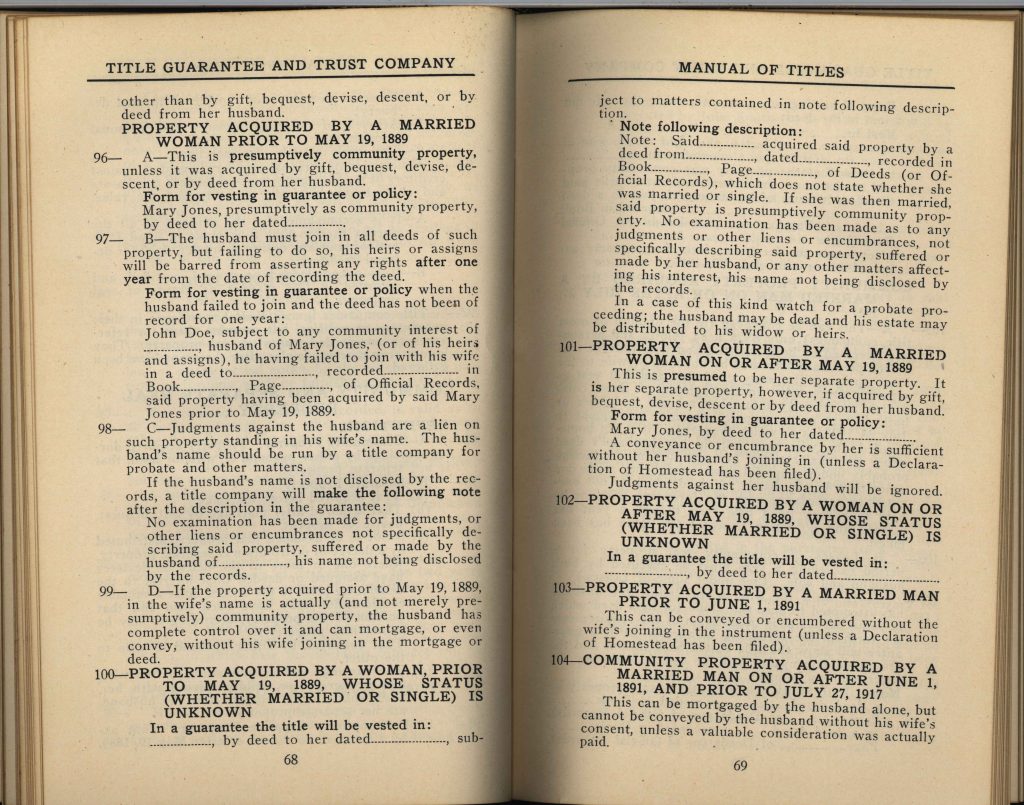 TITLE GUARANTEE AND TRUST COMPANYPROPERTY ACQUIRED BY A MARRIED WOMAN PRIOR TO MAY 19, 1889 96— A—This is presumptively community property, unless it was acquired by gift, bequest, devise, descent, or by deed from her husband. Form for vesting in guarantee or policy: Mary Jones, presumptively as community property, by deed to her dated ________ 97— B—The husband must join in all deeds of such property, but failing to do so, his heirs or assigns will be barred from asserting any rights after one year from the date of recording the deed. Form for vesting in guarantee or policy when the husband failed to join and the deed has not been of record for one year: John Doe, subject to any community interest of ________, husband of Mary Jones, (or of his heirs and assigns), he having failed to join with his wife in a deed to ________, recorded ________ Book ________ Page ________ of Official Records, said property having been acquired by said Mary Jones prior to May 19, 1889. 98— C—Judgments against the husband are a lien on such property standing in his wife’s name. The husband’s name should be run by a title company for probate and other matters. If the husband’s name is not disclosed by the records, a title company will make the following note after the description in the guarantee: No examination has been made for judgments, or other liens or encumbrances not specifically describing said property, suffered or made by the husband of ________, his name not being disclosed by the records. 99— D—If the property acquired prior to May 19, 1889, in the wife’s name is actually (and not merely presumptively) community property, the husband has complete control over it and can mortgage, or even convey, without his wife joining in the mortgage or deed. 100— PROPERTY ACQUIRED BY A WOMAN PRIOR TO MAY 19, 1889, WHOSE STATUS (WHETHER MARRIED OR SINGLE) IS UNKNOWN In a guarantee the title will be vested in: ________, by deed to her dated ________, sub- TITLE GUARANTEE AND TRUST COMPANY LOS ANGELES, CALIFORNIA MANUAL OF TITLES Note following description: Note: Said ________ acquired said property by a deed from ________, dated ________, recorded in Book ________ Page ________ of Deeds (or Official Records), which does not state whether she was married or single. If she was then married, said property is presumptively community property. No examination has been made as to any judgments or other liens or encumbrances, not made by her husband, or any other matters affecting his interest, his name not being disclosed by the records. In a case of this kind watch for a probate proceeding; the husband may be dead and his estate may be distributed to his widow or heirs. 101— PROPERTY ACQUIRED BY A MARRIED WOMAN ON OR AFTER MAY 19, 1889 This is presumed to be her separate property. It is her separate property, however, if acquired by gift, bequest, devise, descent or by deed from her husband. Form for vesting in guarantee or policy: Mary Jones, by deed to her dated ________ A conveyance or encumbrance by her is sufficient without her husband’s joining in (unless a Declaration of Homestead has been filed). Judgments against her husband will be ignored. 102— PROPERTY ACQUIRED BY A WOMAN ON OR AFTER MAY 19, 1889, WHOSE STATUS (WHETHER MARRIED OR SINGLE) IS UNKNOWN In a guarantee the title will be vested in: ________, by deed to her dated ________ 103— PROPERTY ACQUIRED BY A MARRIED MAN PRIOR TO JUNE 1, 1891 This can be conveyed or encumbered without the wife’s joining in the instrument (unless a Declaration of Homestead has been filed). 104— COMMUNITY PROPERTY ACQUIRED BY A MARRIED MAN ON OR AFTER JUNE 1, 1891, AND PRIOR TO JULY 27, 1917 This can be mortgaged by the husband alone, but cannot be conveyed by the husband without his wife’s consent, unless a valuable consideration was actually paid. Detailed Description / Context: These pages from a title manual provide insight into gendered property law in California, particularly regarding married women’s property rights. The distinction between property acquired before and after May 19, 1889 reflects changes in state law that expanded married women’s control over property. Prior to reforms, married women’s property was often treated as community property subject to the husband’s control, even if held in the wife’s name. After legal changes, women gained greater recognition of separate property rights, allowing them to own, manage, and transfer property independently under certain conditions. The detailed instructions for title companies illustrate how these legal distinctions were operationalized in real estate transactions. They also reveal the persistence of patriarchal legal assumptions, such as the need to account for the husband’s potential claims or liabilities. This document is significant for understanding the evolution of women’s property rights, the legal structure of marriage and ownership, and the role of title companies in applying and enforcing these rules in early 20th-century California.