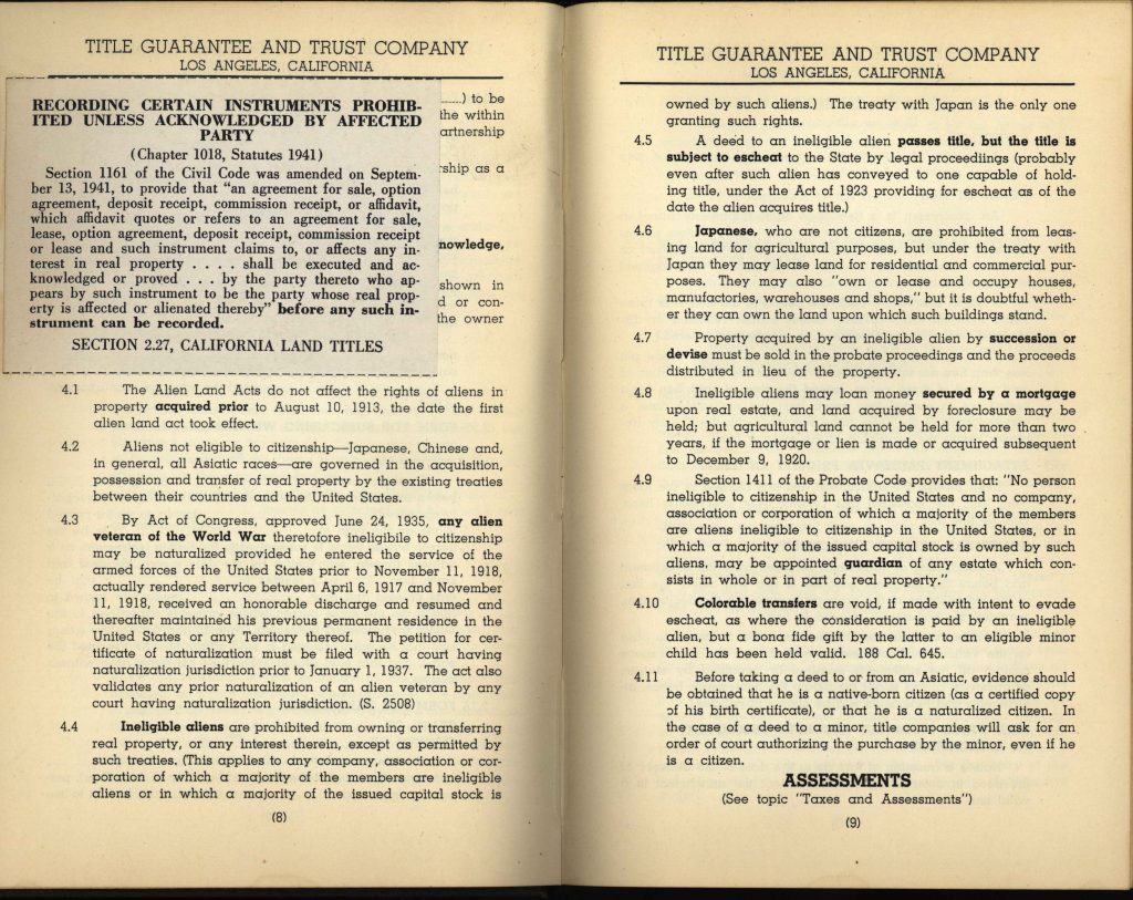 TITLE GUARANTEE AND TRUST COMPANYLOS ANGELES, CALIFORNIA RECORDING CERTAIN INSTRUMENTS PROHIBITED UNLESS ACKNOWLEDGED BY AFFECTED PARTY (Chapter 1018, Statutes 1941) Section 1161 of the Civil Code was amended on September 13, 1941, to provide that “an agreement for sale, option agreement, deposit receipt, commission receipt, or affidavit, which affidavit quotes or refers to an agreement for sale, lease, option agreement, deposit receipt, commission receipt or lease and such instrument claims to, or affects any interest in real property . . . shall be executed and acknowledged or proved . . . by the party thereto who appears by such instrument to be the party whose real property is affected or alienated thereby” before any such instrument can be recorded. SECTION 2.27, CALIFORNIA LAND TITLES 4.1 The Alien Land Acts do not affect the rights of aliens in property acquired prior to August 10, 1913, the date the first alien land act took effect. 4.2 Aliens not eligible to citizenship—Japanese, Chinese and, in general, all Asiatic races—are governed in the acquisition, possession and transfer of real property by the existing treaties between their countries and the United States. 4.3 By Act of Congress, approved June 24, 1935, any alien veteran of the World War theretofore ineligible to citizenship may be naturalized provided he entered the service of the armed forces of the United States prior to November 11, 1918, actually rendered service between April 6, 1917 and November 11, 1918, received an honorable discharge and resumed and thereafter maintained his previous permanent residence in the United States or any Territory thereof. The petition for certificate of naturalization must be filed with a court having naturalization jurisdiction prior to January 1, 1937. The act also validates any prior naturalization of an alien veteran by any court having naturalization jurisdiction. (S. 2508) 4.4 Ineligible aliens are prohibited from owning or transferring real property, or any interest therein, except as permitted by such treaties. (This applies to any company, association or corporation of which a majority of the members are ineligible aliens or in which a majority of the issued capital stock is owned by such aliens.) (continued) to be owned by such aliens.) The treaty with Japan is the only one granting such rights. 4.5 A deed to an ineligible alien passes title, but the title is subject to escheat to the State by legal proceedings (probably even after such alien has conveyed to one capable of holding title, under the Act of 1923 providing for escheat as of the date the alien acquires title). 4.6 Japanese, who are not citizens, are prohibited from leasing land for agricultural purposes, but under the treaty with Japan they may lease land for residential and commercial purposes. They may also “own or lease and occupy houses, manufactories, warehouses and shops,” but it is doubtful whether they can own the land upon which such buildings stand. 4.7 Property acquired by an ineligible alien by succession or devise must be sold in the probate proceedings and the proceeds distributed in lieu of the property. 4.8 Ineligible aliens may loan money secured by a mortgage upon real estate, and land acquired by foreclosure may be held; but agricultural land cannot be held for more than two years, if the mortgage or lien is made or acquired subsequent to December 9, 1920. 4.9 Section 1411 of the Probate Code provides that: “No person ineligible to citizenship in the United States and no company, association or corporation of which a majority of the members are aliens ineligible to citizenship in the United States, or in which a majority of the issued capital stock is owned by such aliens, may be appointed guardian of any estate which consists in whole or in part of real property.” 4.10 Colorable transfers are void, if made with intent to evade escheat, as where the consideration is paid by an ineligible alien, but a bona fide gift by the latter to an eligible minor child has been held valid. 188 Cal. 645. 4.11 Before taking a deed to or from an Asiatic, evidence should be obtained that he is a native-born citizen (as a certified copy of his birth certificate), or that he is a naturalized citizen. In the case of a deed to a minor, title companies will ask for an order of court authorizing the purchase by the minor, even if he is a citizen. ASSESSMENTS (See topic “Taxes and Assessments”) Detailed Description / Context: This title manual provides a detailed account of California property law as it relates to “ineligible aliens,” reflecting the legal framework established by the Alien Land Acts of 1913 and 1920. These laws targeted immigrants—particularly those of Asian descent—who were barred from naturalization under federal law, restricting their ability to own or lease agricultural land. The document explicitly categorizes Japanese, Chinese, and other “Asiatic races” as ineligible for citizenship and outlines the legal consequences for property ownership, including escheat (state seizure), limitations on leasing, and restrictions on inheritance. It also references treaty provisions, particularly with Japan, which provided limited rights for residential and commercial leasing. These legal doctrines played a central role in institutionalizing racial discrimination in land ownership and economic participation in California. Title companies, such as the Title Guarantee and Trust Company, were instrumental in interpreting and enforcing these laws in real estate transactions. The document is significant for understanding how private legal institutions codified and operationalized discriminatory state policies, shaping patterns of land ownership and exclusion that persisted for decades.