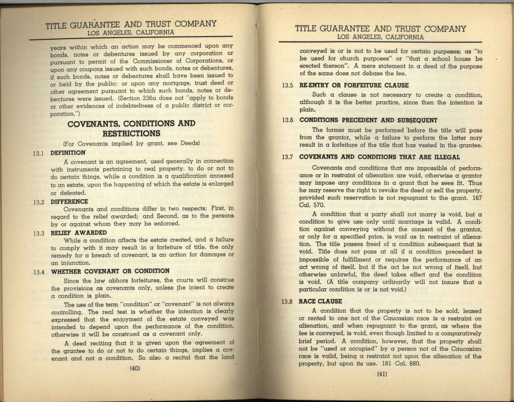 13.1 DEFINITIONA covenant is an agreement, used generally in connection with instruments pertaining to real property, to do or not to do certain things, while a condition is a qualification annexed to an estate, upon the happening of which the estate is enlarged or defeated. 13.2 DIFFERENCE Covenants and conditions differ in two respects: First, in regard to the relief awarded; and Second, as to the persons by or against whom they may be enforced. 13.3 RELIEF AWARDED While a condition affects the estate created, and a failure to comply with it may result in a forfeiture of title, the only remedy for a breach of covenant is an action for damages or an injunction. 13.4 WHETHER COVENANT OR CONDITION Since the law abhors forfeitures, the courts will construe the provisions as covenants only, unless the intent to create a condition is plain. The use of the term "condition" or "covenant" is not always controlling. The real test is whether the intention is clearly expressed that the enjoyment of the estate conveyed was intended to depend upon the performance of the condition, otherwise it will be construed as a covenant only. A deed reciting that it is given upon the agreement of the grantee to do or not to do certain things, implies a covenant and not a condition. So also a recital that the land conveyed is or is not to be used for certain purposes, as "to be used for church purposes" or "that a school house be erected thereon". A mere statement in a deed of the purpose of the same does not debase the fee. TITLE GUARANTEE AND TRUST COMPANY LOS ANGELES, CALIFORNIA 13.5 RE-ENTRY OR FORFEITURE CLAUSE Such a clause is not necessary to create a condition, although it is the better practice, since then the intention is plain. 13.6 CONDITIONS PRECEDENT AND SUBSEQUENT The former must be performed before the title will pass from the grantor, while a failure to perform the latter may result in a forfeiture of the title that has vested in the grantee. 13.7 COVENANTS AND CONDITIONS THAT ARE ILLEGAL Covenants and conditions that are impossible of performance or in restraint of alienation are void, otherwise a grantor may impose any conditions in a grant that he sees fit. Thus he may reserve the right to revoke the deed or sell the property, provided such reservation is not repugnant to the grant. 167 Cal. 570. A condition that a party shall not marry is void, but a condition to give use only until marriage is valid. A condition against conveying without the consent of the grantor, or only for a specified price, is void as in restraint of alienation. The title passes free of a condition subsequent that is void. Title does not pass at all if a condition precedent is impossible of fulfillment or requires the performance of an act wrong of itself, but if the act be not wrong of itself, but otherwise unlawful, the deed takes effect and the condition is void. (A title company ordinarily will not insure that a particular condition is or is not void.) 13.8 RACE CLAUSE A condition that the property is not to be sold, leased or rented to one not of the Caucasian race is a restraint on alienation, and when repugnant to the grant, as where the fee is conveyed, is void, even though limited to a comparatively brief period. A condition, however, that the property shall not be "used or occupied" by a person not of the Caucasian race is valid, being a restraint not upon the alienation of the property, but upon its use. 181 Cal. 680. Detailed Description / Context: These pages from a title manual illustrate how legal professionals and title companies interpreted property law in California, including the distinction between covenants and conditions and their enforceability. The section on race clauses is particularly significant, as it reflects the legal reasoning used to justify racially restrictive covenants in property use during the early 20th century. The text distinguishes between restrictions on sale (alienation), which could be void, and restrictions on use or occupancy, which were considered legally enforceable at the time. This distinction underpinned the widespread use of racially restrictive covenants that excluded non-white individuals from occupying certain properties, even when outright ownership restrictions were challenged. Such legal interpretations contributed to the institutionalization of housing segregation in California and across the United States. Although later invalidated by court decisions such as Shelley v. Kraemer (1948), these doctrines remained embedded in property records and legal practice for decades.