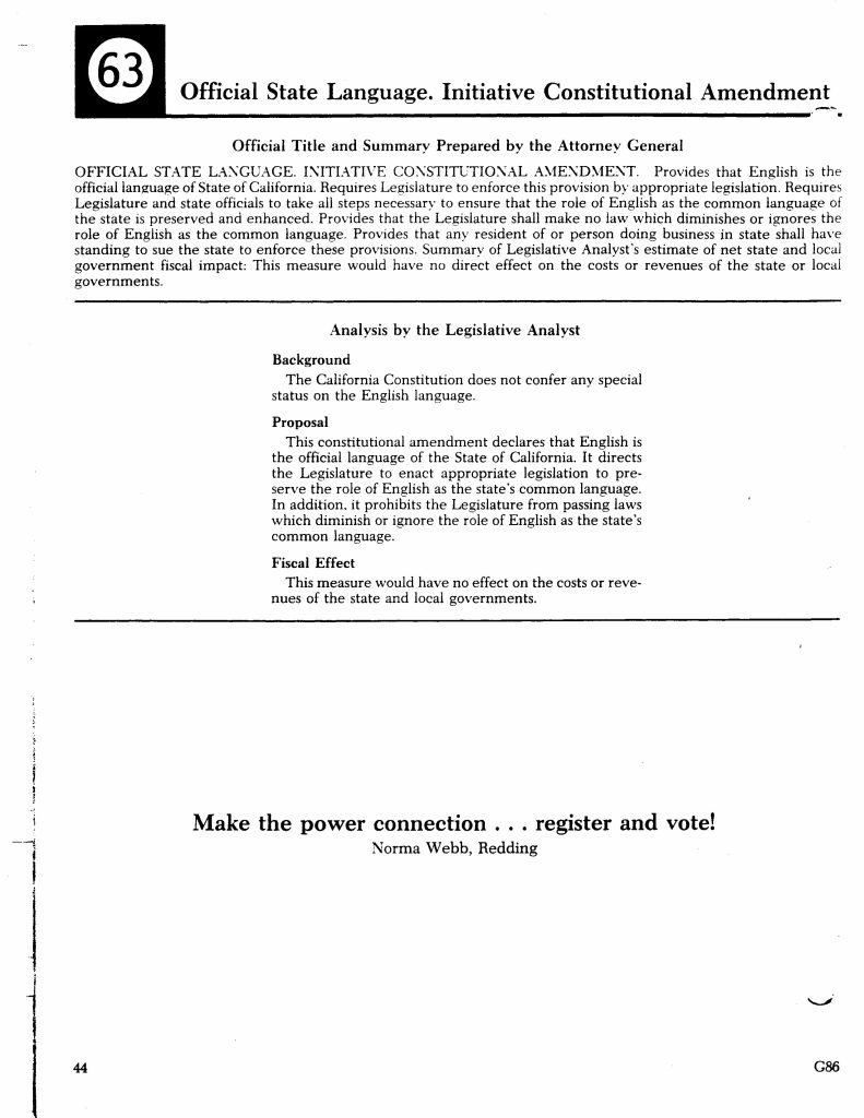 Proposition 63 appeared on the November 1986 California ballot as a constitutional amendment establishing English as the state's official language. The initiative was part of a broader national movement during the 1980s advocating for “Official English” laws in response to increasing linguistic diversity and immigration. The measure amended the California Constitution and directed the Legislature to support and preserve English as the common language of government.Politically, the initiative reflected debates over bilingual education, multilingual ballots, and access to public services for non-English-speaking residents. Although the Legislative Analyst projected no direct fiscal impact, the amendment carried potential legal implications, including granting residents standing to sue the state to enforce the language provisions. The initiative intersected with federal civil rights law, including Voting Rights Act requirements for bilingual election materials, and contributed to ongoing discussions about language policy, civic participation, and immigrant integration in California.