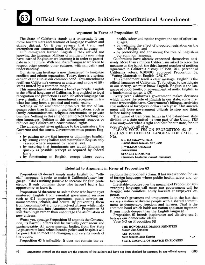 63Official State Language. Initiative Constitutional Amendment Argument in Favor of Proposition 63 The State of California stands at a crossroads. It can move toward fears and tensions of language rivalries and ethnic distrust. Or it can reverse that trend and strengthen our common bond, the English language. Our immigrants learned English if they arrived not knowing the language. Millions of immigrants now living have learned English or are learning it in order to participate in our culture. With one shared language we learn to respect other people, other cultures, with sympathy and understanding. Our American heritage is now threatened by language conflicts and ethnic separatism. Today, there is a serious erosion of English as our common bond. This amendment reaffirms California’s oneness as a state, and as one of fifty states united by a common tongue. This amendment establishes a broad principle: English is the official language of California. It is entitled to legal recognition and protection as such. No other language can have a similar status. This amendment recognizes in law what has long been a political and social reality. Nothing in the amendment prohibits the use of languages other than English in unofficial situations, such as family communications, religious ceremonies or private business. Nothing in this amendment forbids teaching foreign languages. Nothing in this amendment removes or reduces any Californian’s constitutional rights. The amendment gives guidance to the Legislature, the Governor and the courts. Government must protect English: • by passing no law that ignores or diminishes English; • by issuing voting ballots and materials in English only (except where required by federal law); • by ensuring that immigrants are taught English as quickly as possible (except as required by federal law); • by functioning in English, except where public health, safety and justice require the use of other languages; • by weighing the effect of proposed legislation on the role of English; and • by preserving and enhancing the role of English as our common language. Californians have already expressed themselves decisively. More than a million Californians asked to place this measure on the ballot, the third largest number of petition signatures in California history. In 1984, 70+ percent of California voters, 6,300,000, approved Proposition 38, “Voting Materials in English Only.” This amendment sends a clear message: English is the official language of California. To function, to participate in our society, we must know English. English is the language of opportunity, of government, of unity. English, in a fundamental sense, is US. Every year California’s government makes decisions which ignore the role of English in our state; some may cause irreversible harm. Government’s bilingual activities cost millions of taxpayers’ dollars each year. This amendment will force government officials to stop and think before taking action. The future of California hangs in the balance—a state divided or a state united—a true part of the Union. YES for unity—for what is right and best for our state, for our country, and for all of us. PLEASE VOTE YES ON PROPOSITION 63—ENGLISH AS THE OFFICIAL LANGUAGE OF CALIFORNIA. S. I. HAYAKAWA, Ph.D. United States Senator, 1977–1982 J. WILLIAM OROZCO Businessman STANLEY DIAMOND Chairman, California English Campaign Rebuttal to Argument in Favor of Proposition 63 Proposition 63 doesn’t simply make English our “official” language; it seeks to make it California’s only language. It does nothing positive to increase English proficiency. It only punishes those who haven’t had a fair opportunity to learn it. Proposition 63 threatens to isolate those who haven’t yet mastered English from essential government services such as 911 emergency operators, public service announcements, schools, and courts. By preventing them from becoming better, more involved citizens while making the transition into American society, Proposition 63 will discourage rather than encourage the assimilation of new citizens. Worse yet, because Proposition 63 amends the Constitution, its harmful effects will be virtually permanent and unchangeable. All governmental bodies, from the State Legislature to local school boards, police and hospitals will be powerless to meet the changing and varying needs of the public. Proposition 63 is inflexible. It does not contain the exceptions the proponents claim. It has no exception for use of foreign languages where public health, safety and justice require. Inevitable disputes over the meaning of Proposition 63’s sweeping language will mean our government will be dragged into countless, costly lawsuits at taxpayers’ expense. America’s greatness and uniqueness lie in the fact that we are a nation of diverse people with a shared commitment to democracy, freedom and fairness. That is the common bond which holds our nation and state together. It runs much deeper than the English language. Proposition 63 breeds intolerance and divisiveness. It betrays our democratic ideals. Vote NO on Proposition 63! THE HONORABLE DIANNE FEINSTEIN Mayor, San Francisco ART TORRES State Senator, 24th District STATE COUNCIL OF SERVICE EMPLOYEES 46 Arguments printed on this page are the opinions of the authors and have not been checked for accuracy by any official agency G86 Detailed Description / Context: This ballot pamphlet page reflects the public arguments surrounding Proposition 63 in 1986, when California voters considered amending the state constitution to declare English the official language. The initiative emerged during a period of heightened political debate over immigration, bilingual education, and multilingual government services, particularly in a state experiencing significant demographic change. Supporters framed the amendment as a unifying measure reinforcing English as a common civic language and limiting government bilingual activities. Opponents argued that the constitutional amendment risked restricting access to public services, increasing litigation, and marginalizing non-English-speaking residents. The measure intersected with federal civil rights requirements, including Voting Rights Act provisions mandating bilingual election materials in certain jurisdictions. As a constitutional amendment, Proposition 63 had durable legal implications, potentially constraining legislative flexibility in language policy. The arguments illustrate broader national discussions in the 1980s over “Official English” initiatives, assimilation, multiculturalism, and the relationship between language, citizenship, and public administration.