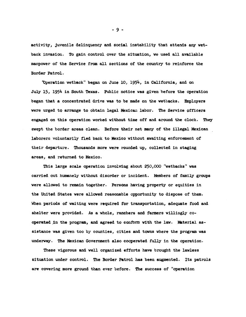 Full Extracted Text:9 - activity, juvenile delinquency and social instability that attends any wetback invasion. To gain control over the situation, we used all available manpower of the Service from all sections of the country to reinforce the Border Patrol. "Operation wetback" began on June 10, 1954, in California, and on July 15, 1954 in South Texas. Public notice was given before the operation began that a concentrated drive was to be made on the wetbacks. Employers were urged to arrange to obtain legal Mexican labor. The Service officers engaged on this operation worked without time off and around the clock. They swept the border areas clean. Before their net many of the illegal Mexican laborers voluntarily fled back to Mexico without awaiting enforcement of their departure. Thousands more were rounded up, collected in staging areas, and returned to Mexico. This large scale operation involving about 250,000 "wetbacks" was carried out humanely without disorder or incident. Members of family groups were allowed to remain together. Persons having property or equities in the United States were allowed reasonable opportunity to dispose of them. When periods of waiting were required for transportation, adequate food and shelter were provided. As a whole, ranchers and farmers willingly cooperated in the program, and agreed to conform with the law. Material assistance was given too by counties, cities and towns where the program was underway. The Mexican Government also cooperated fully in the operation. These vigorous and well organized efforts have brought the lawless situation under control. The Border Patrol has been augmented. Its patrols are covering more ground than ever before. The success of "operation [cut off] Detailed Description / Context: This document reflects official U.S. government reporting on Operation Wetback, a 1954 immigration enforcement campaign aimed at removing undocumented Mexican workers from the United States. The operation involved coordinated efforts by the Immigration and Naturalization Service (INS), Border Patrol, and local authorities, and resulted in hundreds of thousands of deportations. The language used in the document reflects the perspective and terminology of the period, including framing undocumented migration as a source of social instability and emphasizing the efficiency and scale of enforcement actions. The text presents the operation as orderly and cooperative, highlighting coordination with employers, local governments, and the Mexican government. Historically, Operation Wetback has been widely studied as a major episode in U.S. immigration enforcement, with scholars noting both its scale and its human impact, including forced removals and disruption of communities. The document illustrates how federal authorities justified and described enforcement efforts within the broader context of labor demand, border control, and mid-20th-century migration policy.