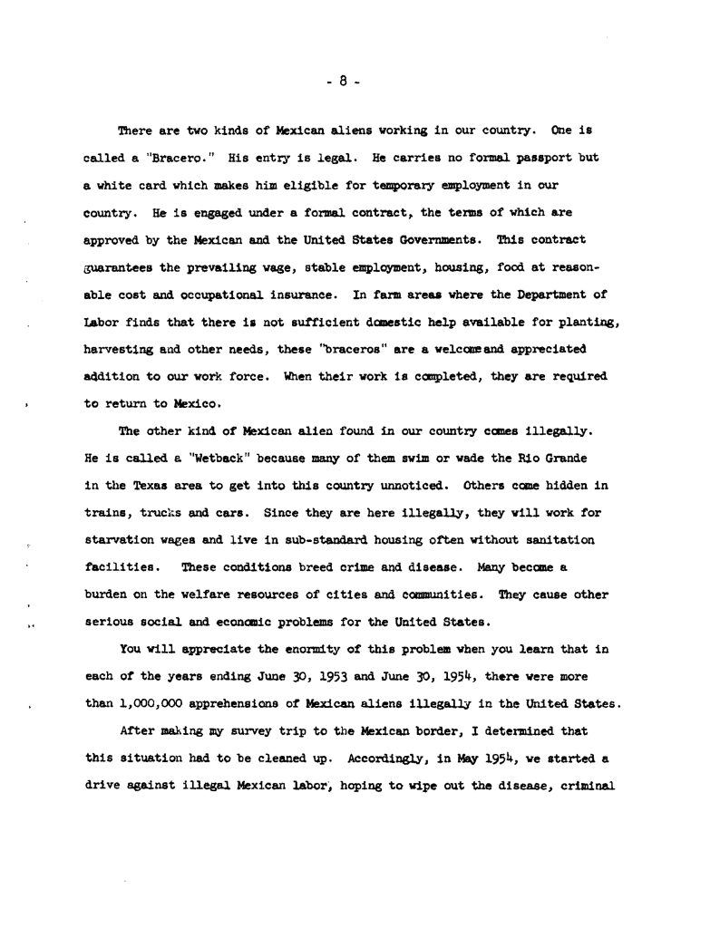 There are two kinds of Mexican aliens working in our country. One is called a "Bracero." His entry is legal. He carries no formal passport but a white card which makes him eligible for temporary employment in our country. He is engaged under a formal contract, the terms of which are approved by the Mexican and the United States Governments. This contract guarantees the prevailing wage, stable employment, housing, food at reasonable cost and occupational insurance. In farm areas where the Department of Labor finds that there is not sufficient domestic help available for planting, harvesting and other needs, these "braceros" are a welcome and appreciated addition to our work force. When their work is completed, they are required to return to Mexico. The other kind of Mexican alien found in our country comes illegally. He is called a "Wetback" because many of them swim or wade the Rio Grande in the Texas area to get into this country unnoticed. Others come hidden in trains, trucks and cars. Since they are here illegally, they will work for starvation wages and live in sub-standard housing often without sanitation facilities. These conditions breed crime and disease. Many become a burden on the welfare resources of cities and communities. They cause other serious social and economic problems for the United States. You will appreciate the enormity of this problem when you learn that in each of the years ending June 30, 1953 and June 30, 1954, there were more than 1,000,000 apprehensions of Mexican aliens illegally in the United States. After making my survey trip to the Mexican border, I determined that this situation had to be cleaned up. Accordingly, in May 1954, we started a drive against illegal Mexican labor, hoping to wipe out the disease, criminal [cut off] Detailed Description / Context: This document reflects U.S. government discourse on Mexican labor migration during the mid-20th century, particularly in the context of the Bracero Program (1942–1964) and immigration enforcement efforts such as Operation Wetback (1954). The text distinguishes between legally contracted agricultural workers and undocumented migrants, presenting the former as regulated and beneficial while portraying the latter in negative and often stigmatizing terms. The language used in the document—including terminology now recognized as derogatory—illustrates prevailing attitudes within government policy discussions of the period. It also highlights how immigration policy was closely tied to labor needs in agriculture, with legal programs designed to supply workers while enforcement campaigns sought to control unauthorized migration. The reference to large numbers of apprehensions and a coordinated enforcement “drive” situates the document within broader federal efforts to regulate the border and labor markets. The document is significant for understanding how economic demand, labor policy, and immigration enforcement intersected in shaping U.S.–Mexico migration patterns and public discourse during the 1950s. 