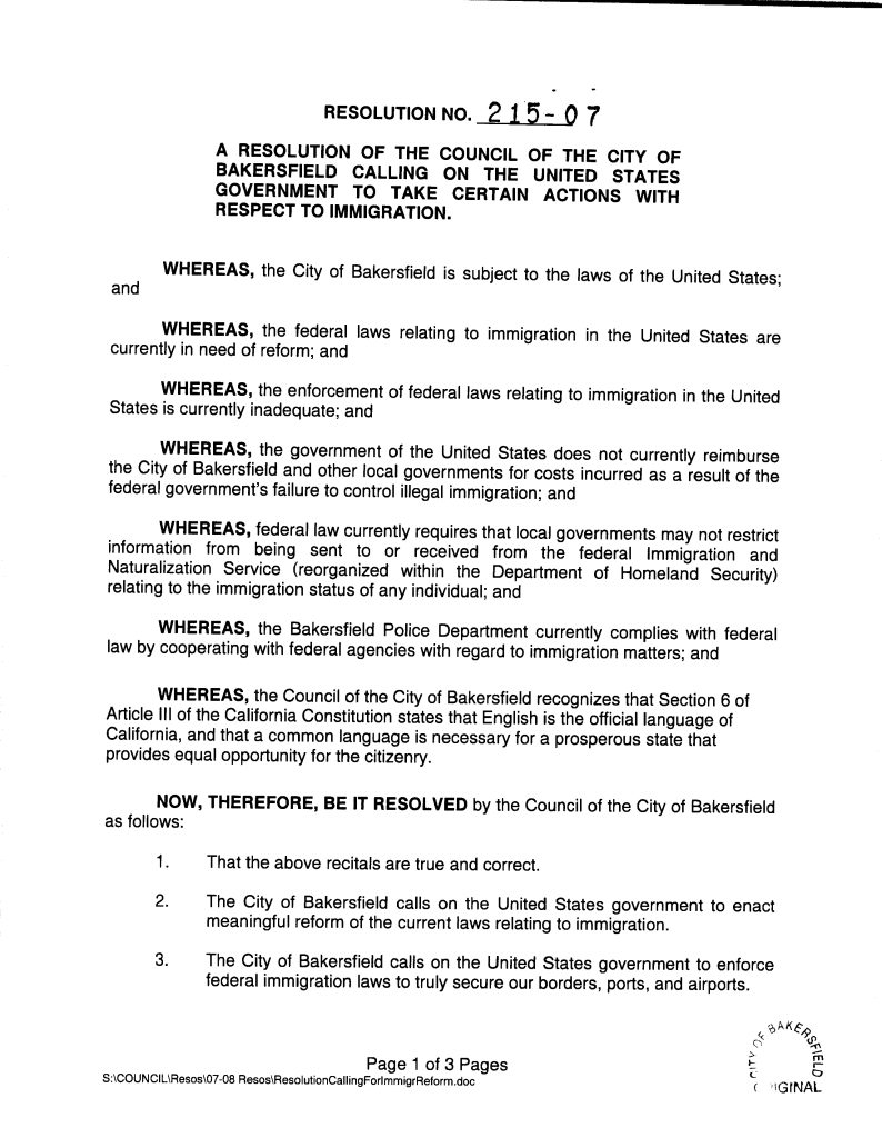 Title: RESOLUTION NO. 215-07 A RESOLUTION OF THE COUNCIL OF THE CITY OF BAKERSFIELD CALLING ON THE UNITED STATES GOVERNMENT TO TAKE CERTAIN ACTIONS WITH RESPECT TO IMMIGRATION.Date: SEP 26 2007 Creator / Publisher: Council of the City of Bakersfield Document Type: Municipal resolution Location: Bakersfield, California Brief Description: This document is Resolution No. 215-07 adopted by the City Council of Bakersfield on September 26, 2007. The resolution calls upon the United States government to reform and enforce federal immigration laws, promote English fluency among new legal immigrants, reimburse local governments for costs related to illegal immigration, and continue cooperation between the Bakersfield Police Department and federal immigration authorities. The resolution reflects municipal engagement in federal immigration policy and references California’s constitutional designation of English as the official state language. Full Extracted Text: RESOLUTION NO. 215-07 A RESOLUTION OF THE COUNCIL OF THE CITY OF BAKERSFIELD CALLING ON THE UNITED STATES GOVERNMENT TO TAKE CERTAIN ACTIONS WITH RESPECT TO IMMIGRATION. WHEREAS, the City of Bakersfield is subject to the laws of the United States; and WHEREAS, the federal laws relating to immigration in the United States are currently in need of reform; and WHEREAS, the enforcement of federal laws relating to immigration in the United States is currently inadequate; and WHEREAS, the government of the United States does not currently reimburse the City of Bakersfield and other local governments for costs incurred as a result of the federal government’s failure to control illegal immigration; and WHEREAS, federal law currently requires that local governments may not restrict information from being sent to or received from the federal Immigration and Naturalization Service (reorganized within the Department of Homeland Security) relating to the immigration status of any individual; and WHEREAS, the Bakersfield Police Department currently complies with federal law by cooperating with federal agencies with regard to immigration matters; and WHEREAS, the Council of the City of Bakersfield recognizes that Section 6 of Article III of the California Constitution states that English is the official language of California, and that a common language is necessary for a prosperous state that provides equal opportunity for the citizenry. NOW, THEREFORE, BE IT RESOLVED by the Council of the City of Bakersfield as follows: