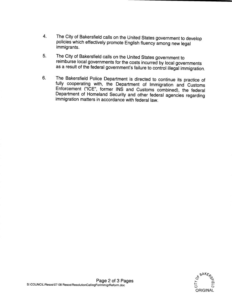 That the above recitals are true and correct.The City of Bakersfield calls on the United States government to enact meaningful reform of the current laws relating to immigration. The City of Bakersfield calls on the United States government to enforce federal immigration laws to truly secure our borders, ports, and airports. Page 1 of 3 Pages S:\COUNCIL\Resos\07-08 Resos\ResolutionCallingForImmigrReform.doc The City of Bakersfield calls on the United States government to develop policies which effectively promote English fluency among new legal immigrants. The City of Bakersfield calls on the United States government to reimburse local governments for the costs incurred by local governments as a result of the federal government’s failure to control illegal immigration. The Bakersfield Police Department is directed to continue its practice of fully cooperating with, the Department of Immigration and Customs Enforcement (“ICE”, former INS and Customs combined), the federal Department of Homeland Security and other federal agencies regarding immigration matters in accordance with federal law.