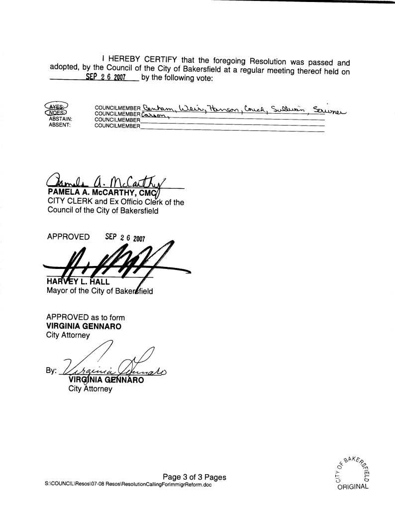 Page 2 of 3 PagesS:\COUNCIL\Resos\07-08 Resos\ResolutionCallingForImmigrReform.doc I HEREBY CERTIFY that the foregoing Resolution was passed and adopted, by the Council of the City of Bakersfield at a regular meeting thereof held on SEP 26 2007 by the following vote: AYES: COUNCILMEMBER Bonham, Weir, Hanson, Couch, Sullivan, Scrivner NOES: COUNCILMEMBER Carson ABSTAIN: COUNCILMEMBER ABSENT: COUNCILMEMBER PAMELA A. McCARTHY, CMC CITY CLERK and Ex Officio Clerk of the Council of the City of Bakersfield APPROVED SEP 26 2007 HARVEY L. HALL Mayor of the City of Bakersfield APPROVED as to form VIRGINIA GENNARO City Attorney By: VIRGINIA GENNARO City Attorney Page 3 of 3 Pages S:\COUNCIL\Resos\07-08 Resos\ResolutionCallingForImmigrReform.doc Detailed Description / Context: Resolution No. 215-07 was adopted by the Bakersfield City Council in September 2007 amid national debates over federal immigration reform, border enforcement, and the fiscal impacts of immigration on local governments. During this period, Congress was actively considering comprehensive immigration reform proposals, while local jurisdictions across the United States were adopting resolutions addressing enforcement cooperation and reimbursement for immigration-related costs. The resolution explicitly references Section 6 of Article III of the California Constitution, added by Proposition 63 in 1986, which designates English as the official state language. By invoking this constitutional provision, the City links language policy to immigration governance and economic opportunity. The resolution calls for enhanced federal enforcement, reimbursement for municipal expenditures related to illegal immigration, and continued cooperation between local law enforcement and federal agencies such as ICE and the Department of Homeland Security. Legally, the document reflects tensions between federal authority over immigration and local administrative burdens, as well as debates over information-sharing requirements between local governments and federal immigration authorities. It situates municipal policy within broader national discussions about border security, fiscal responsibility, English-language acquisition, and federal–local coordination in immigration enforcement.