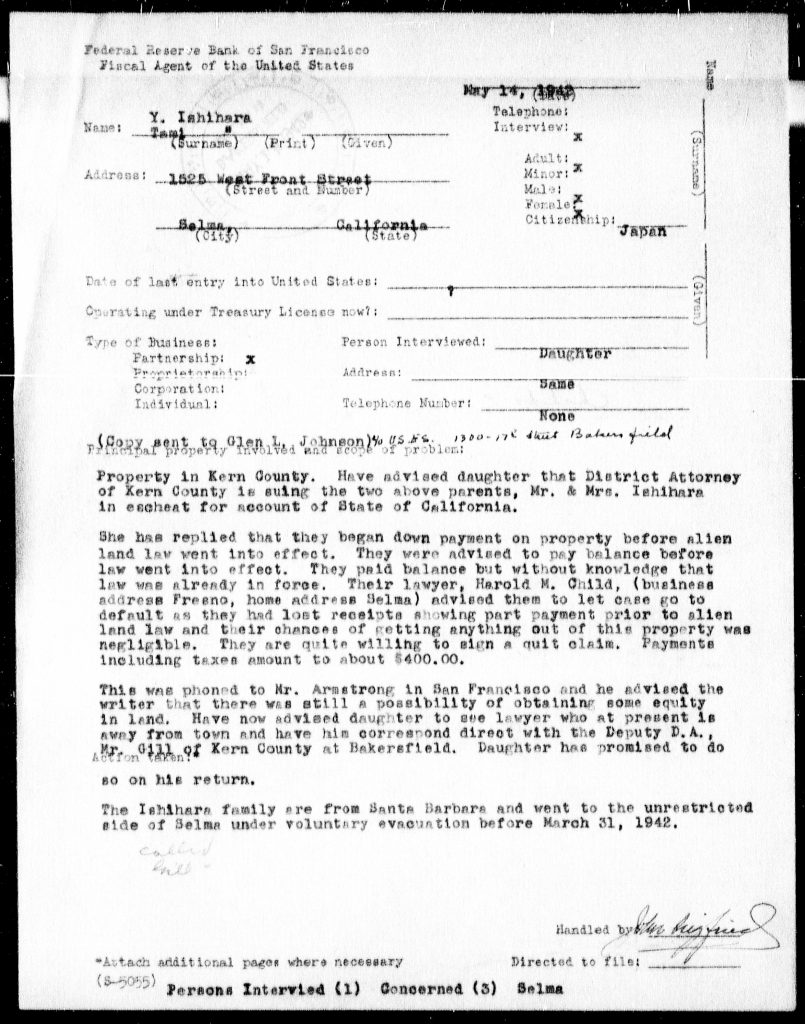 Federal Reserve Bank of San FranciscoFiscal Agent of the United States May 17, 1943 Name: Y. Ishihara (Surname) (Print) (Given) Address: 1525 West Front Street Selma, California Telephone: Interview: X Adult: X Minor: Male: Female: X Citizenship: JAPAN Date of last entry into United States: ______ Operating under Treasury License now: ______ Type of Business: Partnership: X Proprietorship: Corporation: Individual: Person Interviewed: DAUGHTER Address: Same Telephone Number: None (Copy sent to Glen L. Johnson) Principal property involved and scope of problem: Property in Kern County. Have advised daughter that District Attorney of Kern County is suing the two above parents, Mr. & Mrs. Ishihara in escheat for account of State of California. She has replied that they began down payment on property before alien land law went into effect. They were advised to pay balance before law went into effect. They paid balance but without knowledge that law was already in force. Their lawyer, Harold M. Child, (business address Fresno, home address Selma) advised them to let case go to default as they had lost receipts showing part payment prior to alien land law and their chance of getting anything out of this property was negligible. They are quite willing to sign a quit claim. Payments including taxes amount to about $400.00. This was phoned to Mr. Armstrong in San Francisco and he advised the writer that there was still a possibility of obtaining some equity in land. Have now advised daughter to see lawyer who at present is away from town and have him correspond direct with the Deputy D.A., Mr. Child of Kern County at Bakersfield. Daughter has promised to do so on his return. The Ishihara family are from Santa Barbara and went to the unrestricted side of Selma under voluntary evacuation before March 31, 1942. Handled by [signature] Directed to file: ______ *Attach additional pages where necessary Persons Interviewed (1) Concerned (3) Selma Detailed Description / Context: This 1943 interview record documents the legal and economic consequences faced by Japanese immigrants under California’s Alien Land Laws, which prohibited “aliens ineligible for citizenship” from owning land. The case involves the Ishihara family, whose property in Kern County became subject to escheat proceedings by the state. The document also reflects the broader context of World War II policies affecting Japanese Americans, including forced relocation and “voluntary evacuation” prior to formal internment. The reference to moving to the “unrestricted side” of Selma indicates the geographic restrictions placed on individuals of Japanese ancestry during the early phase of wartime exclusion. The involvement of the Federal Reserve Bank as a fiscal agent suggests federal oversight of financial and property matters involving restricted individuals. The record highlights how legal frameworks, wartime policies, and racial discrimination intersected to dispossess Japanese American families of property and economic stability.