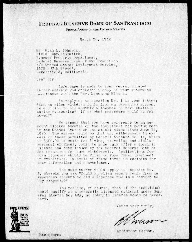 Federal Reserve Bank of San FranciscoFiscal Agent of the United States March 26, 1942 Mr. Glen L. Johnson, Field Representative, Evacuee Property Department, Federal Reserve Bank of San Francisco, c/o United States Employment Service, 1300 - 17th Street, Bakersfield, California. Dear Sir: Reference is made to your recent undated letter wherein you enclosed a copy of your interview memorandum with the Rev. Masatane Mitani. In reply to question No. 1 in your letter: "Can an alien withdraw funds from an impounded account in addition to his monthly allowance to move chattels during evacuation? If so what procedure would be followed?" We assume that you have reference to an account blocked because of the individual not having been in the United States on and at all times since June 17, 1940. The answer would be that any withdrawals in excess of those permitted by General License No. 11, which is $500.00 a month for living, travelling and similar personal expenses, could be made only after a specific license had been issued by the Federal Reserve Bank of San Francisco for such withdrawals. Applications for such licenses should be filed on Form TFE-1 (Revised) in triplicate. A small supply of these forms is enclosed for your information and convenience. The same answer would apply to question No. 2, wherein you ask "Could an alien secure funds from an impounded account to aid a Japanese who is a citizen to buy property?" You realize, of course, that if the individual could qualify as a generally licensed national under General License No. 63A, no specific license would be necessary. Yours very truly, [signature] Assistant Cashier Enclosures FOR DEFENSE BUY UNITED STATES SAVINGS BONDS AND STAMPS Detailed Description / Context: This 1942 letter reflects financial restrictions imposed under wartime emergency regulations, particularly following Executive Order 9066 and related policies affecting individuals of Japanese ancestry. The Federal Reserve Bank, acting as a fiscal agent, administered controls over “blocked” accounts, limiting access to funds for those subject to evacuation or classified as enemy aliens. The document outlines licensing procedures required to access funds beyond a fixed monthly allowance, illustrating how financial autonomy was restricted during evacuation. The reference to assisting a Japanese citizen in purchasing property further highlights concerns about asset transfers and property ownership under wartime controls. These financial regulations were part of a broader system of surveillance, restriction, and dispossession that affected Japanese Americans and Japanese nationals during World War II. The letter provides insight into the bureaucratic mechanisms used to regulate economic activity and enforce wartime policies.