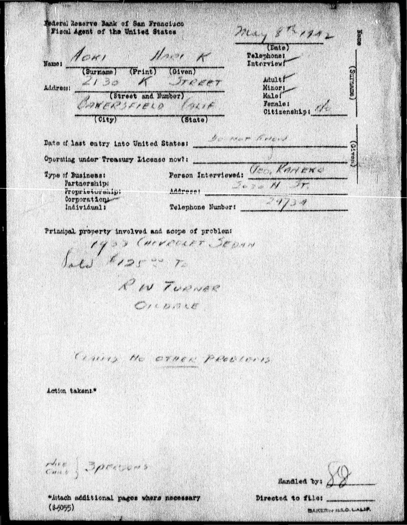 Federal Reserve Bank of San FranciscoFiscal Agent of the United States March 8th, 1943 Name: Kobayashi, Hiro K. Address: 213 K Street Bakersfield, Calif. Telephone: Interview: Adult: Minor: Male: Female: Citizenship: Date of last entry into United States: ______ Operating under Treasury License now: ______ Type of Business: Partnership: Proprietorship: Corporation: Individual: Person Interviewed: Mrs. Kobayashi Address: Same Telephone Number: 2424 Principal property involved and scope of problem: [Handwritten:] 1932 Chestnut Street Sold 12/25/42 Ran Fresno Owner There are no other problems Action taken: [Handwritten:] Make contact 3/8/43 Handled by: [signature] Directed to file: ______ *Attach additional pages where necessary (S-5055) Detailed Description / Context: This 1943 interview record is part of a broader system of wartime documentation concerning individuals of Japanese origin in the United States. Maintained by the Federal Reserve Bank acting as a fiscal agent, such records tracked property, financial status, and legal matters during a period when Japanese Americans faced extensive government surveillance and restrictions. The document reflects the impact of World War II policies, including forced relocation and internment, which often led to the sale or loss of property. The recorded sale of property in late 1942 aligns with patterns of dispossession experienced by Japanese American families under pressure to liquidate assets before or during evacuation. Although brief and administrative in nature, the record provides evidence of how federal agencies documented and managed the economic affairs of Japanese Americans, contributing to broader systems of control and oversight during the wartime period.