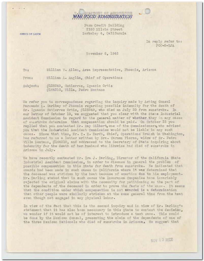 UNITED STATES DEPARTMENT OF AGRICULTUREWAR FOOD ADMINISTRATION OFFICE OF LABOR Farm Credit Building 2180 Milvia Street Berkeley 4, California In reply refer to: FOO-5-EJA November 8, 1945 To: William V. Allen, Area Representative, Phoenix, Arizona From: William A. Anglim, Chief of Operations Subject: #128349, Gutierrez, Ignacio Ortiz #164310, Villa, Pedro Montano We refer you to correspondence regarding the inquiry made by Acting Consul Fernando L. Garibay of Phoenix regarding possible indemnity for the death of Sr. Ignacio Gutierrez Ortiz, #128349, who died on July 20 from sunstroke. In our letter of October 19, we suggested that you clear with the State Industrial Accident Commission in regard to the general matter of whether they in any cases of sunstroke determine that compensation should be paid. On October 23 you replied that you contacted Mr. Ray Gilbert, one of the Commissioners, who advised you that the Industrial Accident Commission would not be liable in any such cases. Since that time, Mr. C. E. Herdt, Chief, Operations Branch in Washington, has referred to us a letter written by Sra. Carmen Flores, widow of Sr. Pedro Villa Montano, #164310, and addressed to the Secretary of State inquiring about indemnity for the death of her husband who likewise had died of sunstroke in Arizona in July. We have recently contacted Mr. Ira J. Darling, Director of the California State Industrial Accident Commission, in order to discuss in general the problem of possible compensation in this State for death from sunstroke. He indicated that awards had been made in such cases in California where it was determined that the deceased was stricken by the heat because of exertion due to his employment. Mr. Darling stated that in such cases the Insurance Companies have invariably rejected the original claims with the necessity for petitioning on the part of the dependents of the deceased in order to prove the facts of the case. It seems that the condition under which compensation is not awarded is a determination that other people were similarly stricken at the same general time from the heat even though not engaged in any physical labor. In view of the fact that this is the second inquiry and in view of Mr. Darling's statement that it has also been necessary in this State to contest the decision, we wonder if it would not be of interest to introduce a test case. This could be done by the Mexican Consul, presenting the claim of the dependents of one of the three Mexican Nationals who died of sunstroke in Arizona. We suggest that [cut off] Detailed Description / Context: This 1945 letter reflects the complexities of labor rights, compensation, and legal responsibility within wartime agricultural labor programs involving Mexican nationals. It documents cases of workers who died from sunstroke, a hazard associated with agricultural labor in extreme heat conditions, particularly in regions like Arizona. The correspondence highlights the role of multiple institutions, including the War Food Administration, consular officials, and state industrial accident commissions, in addressing claims for compensation. It reveals inconsistencies in determining liability, especially when distinguishing between occupational hazards and broader environmental conditions. The letter also illustrates barriers faced by workers’ families in seeking compensation, including resistance from insurance companies and the need for legal challenges. The involvement of the Mexican consulate underscores the transnational dimension of labor protections and advocacy for migrant workers. This document provides insight into labor conditions, occupational risks, and the legal frameworks governing worker protections during World War II, particularly within programs that relied on foreign labor.