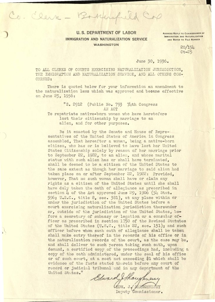 U.S. DEPARTMENT OF LABORIMMIGRATION AND NATURALIZATION SERVICE WASHINGTON Address reply to Commissioner of Immigration and Naturalization and refer to file number 20/154 Ct-25 June 30, 1936. TO ALL CLERKS OF COURTS EXERCISING NATURALIZATION JURISDICTION, THE IMMIGRATION AND NATURALIZATION SERVICE, AND ALL OTHERS CONCERNED: There is quoted below for your information an amendment to the naturalization laws which was approved and became effective on June 25, 1936: "S. 2912 (Public No. 793 74th Congress AN ACT To repatriate native-born women who have heretofore lost their citizenship by marriage to an alien, and for other purposes. Be it enacted by the Senate and House of Representatives of the United States of America in Congress assembled, That hereafter a woman, being a native-born citizen, who has or is believed to have lost her United States Citizenship solely by reason of her marriage prior to September 22, 1922, to an alien, and whose marital status with such alien has or shall have terminated, shall be deemed to be a citizen of the United States to the same extent as though her marriage to said alien had taken place on or after September 22, 1922: Provided, however, That no such woman shall have or claim any rights as a citizen of the United States until she shall have duly taken the oath of allegiance as prescribed in section 4 of the Act approved June 29, 1906 (34 Stat. 596; U.S.C., title 8, sec. 381), at any place within or under the jurisdiction of the United States before a court exercising naturalization jurisdiction thereunder or, outside of the jurisdiction of the United States, before a secretary of embassy or legation or a consular officer as prescribed in section 1750 of the Revised Statutes of the United States (U.S.C., title 22, sec. 131); and such officer before whom such oath of allegiance shall be taken shall make entry thereof in the records of his office or in the naturalization records of the court, as the case may be, and shall deliver to such person taking such oath, upon demand, a certified copy of the proceedings had, including a copy of the oath administered, under the seal of his office or of such court, at a cost not exceeding $1 which shall be evidence of the facts stated therein before any court of record or judicial tribunal and in any department of the United States." Edward J. Shaughnessy EDW. J. SHAUGHNESSY Deputy Commissioner. Detailed Description / Context: This 1936 circular reflects a significant shift in U.S. citizenship law affecting women. Prior to reforms in the early 20th century, American women could lose their citizenship automatically upon marrying a foreign national, particularly under the Expatriation Act of 1907. Although the Cable Act of 1922 began to reverse some of these policies, it did not fully restore citizenship to women who had already lost it. The 1936 amendment addressed this gap by allowing certain native-born women to regain citizenship if their marriage to an alien had ended. However, the requirement to take an oath of allegiance indicates that restoration was not automatic but required formal legal action. The document highlights the intersection of gender, citizenship, and immigration law in the United States, illustrating how legal reforms gradually expanded women’s rights while still imposing procedural barriers. It is part of a broader history of evolving citizenship policy and the dismantling of discriminatory legal frameworks based on marital status.
