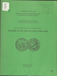 DocsCal L534 H42 CALIFORNIA LEGISLATURE ASSEMBLY TASK FORCE ON PROPOSITION 63 ASSEMBLYMAN ELIHU HARRIS, CHAIRMAN SENATE COMMITTEE ON ELECTIONS SENATOR PAUL B. CARPENTER, CHAIRMAN JOINT INTERIM HEARING ON PROPOSITION 63 ENGLISH AS THE OFFICIAL STATE LANGUAGE CALIFORNIA STATE ASSEMBLY SEAL OF THE SENATE OF THE STATE OF CALIFORNIA SEPTEMBER 29, 1986 SAN FRANCISCO CALIFORNIA DOCUMENTS Depository JUL 25 1988 LIBRARY C.S.C. Bakersfield 099J Detailed Description / Context: Proposition 63 was placed on the November 1986 California ballot as a constitutional amendment declaring English the official language of the state. The measure emerged within broader national debates over immigration, bilingual education, multilingual ballots, and government language services during the 1980s. California, experiencing substantial demographic change, became a central site of these policy discussions. The joint interim hearing represented legislative inquiry into the legal, political, and administrative implications of formalizing English as the state’s official language. Issues implicated by the measure included compliance with the federal Voting Rights Act, access to public services for non-English-speaking residents, and the symbolic and practical effects of constitutional language designation. Although framed by supporters as reinforcing civic unity, critics raised concerns about potential impacts on civil rights, public administration, and equal access to government programs. The hearing documentation reflects the intersection of language policy, immigration politics, and constitutional law in late twentieth-century California.