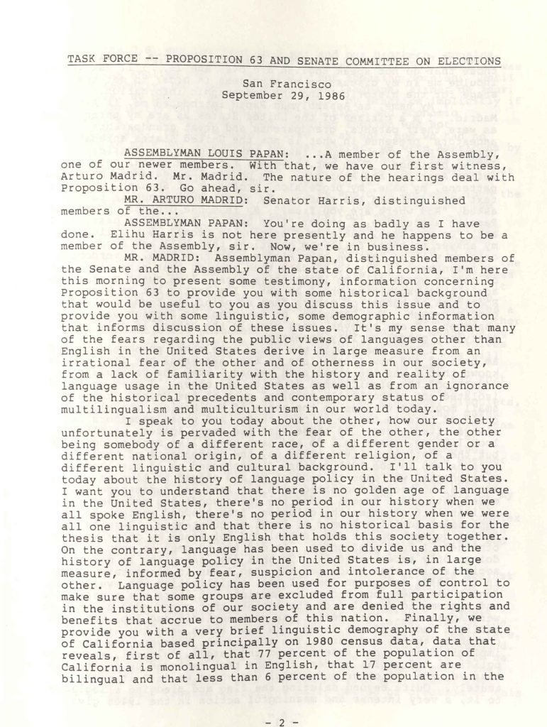 TASK FORCE -- PROPOSITION 63 AND SENATE COMMITTEE ON ELECTIONSSan Francisco September 29, 1986 ASSEMBLYMAN LOUIS PAPAN: ...A member of the Assembly, one of our newer members. With that, we have our first witness, Arturo Madrid. Mr. Madrid. The nature of the hearings deal with Proposition 63. Go ahead, sir. MR. ARTURO MADRID: Senator Harris, distinguished members of the... ASSEMBLYMAN PAPAN: You're doing as badly as I have done. Elihu Harris is not here presently and he happens to be a member of the Assembly, sir. Now, we're in business. MR. MADRID: Assemblyman Papan, distinguished members of the Senate and the Assembly of the state of California, I'm here this morning to present some testimony, information concerning Proposition 63 to provide you with some historical background that would be useful to you as you discuss this issue and to provide you with some linguistic, some demographic information that informs discussion of these issues. It's my sense that many of the fears regarding the public views of languages other than English in the United States derive in large measure from an irrational fear of the other and of otherness in our society, from a lack of familiarity with the history and reality of language usage in the United States as well as from an ignorance of the historical precedents and contemporary status of multilingualism and multiculturalism in our world today. I speak to you today about the other, how our society unfortunately is pervaded with the fear of the other, the other being somebody of a different race, of a different gender or a different national origin, of a different religion, of a different linguistic and cultural background. I'll talk to you today about the history of language policy in the United States. I want you to understand that there is no golden age of language in the United States, there's no period in our history when we all spoke English, there's no period in our history when we were all one linguistic and that there is no historical basis for the thesis that it is only English that holds this society together. On the contrary, language has been used to divide us and the history of language policy in the United States is, in large measure, informed by fear, suspicion and intolerance of the other. Language policy has been used for purposes of control to make sure that some groups are excluded from full participation in the institutions of our society and are denied the rights and benefits that accrue to members of this nation. Finally, we provide you with a very brief linguistic demography of the state of California based principally on 1980 census data, data that reveals, first of all, that 77 percent of the population of California is monolingual in English, that 17 percent are bilingual and that less than 6 percent of the population in the 2 - Detailed Description / Context: This transcript excerpt documents testimony presented during a joint legislative hearing on Proposition 63, the 1986 California ballot initiative proposing to amend the state constitution to designate English as the official language. The hearing was conducted by the Assembly Task Force on Proposition 63 and the Senate Committee on Elections in San Francisco. The testimony by Arturo Madrid situates the initiative within the broader history of U.S. language policy, multilingualism, and demographic change. The speaker references 1980 Census data and argues that language policy has historically intersected with issues of race, national origin, religion, and access to civic participation. The discussion reflects the political climate of the 1980s, when debates over immigration, bilingual education, and cultural pluralism were prominent in California and nationally. Legally and administratively, Proposition 63 raised questions about constitutional language designation, potential litigation, and the relationship between state policy and federal civil rights requirements. The transcript illustrates how legislators and witnesses engaged with demographic data, historical precedent, and concerns about inclusion and exclusion in shaping public policy.