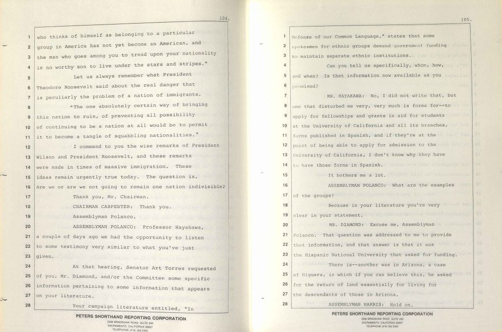 1 who thinks of himself as belonging to a particular2 group in America has not yet become an American, and 3 the man who goes among you to tread upon your nationality 4 is no worthy son to live under the stars and stripes." 5 Let us always remember what President 6 Theodore Roosevelt said about the real danger that 7 is peculiarly the problem of a nation of immigrants. 8 "The one absolutely certain way of bringing 9 this nation to ruin, of preventing all possibility 10 of continuing to be a nation at all would be to permit 11 it to become a tangle of squabbling nationalities." 12 I commend to you the wise remarks of President 13 Wilson and President Roosevelt, and these remarks 14 were made in times of massive immigration. These 15 ideas remain urgently true today. The question is, 16 Are we or are we not going to remain one nation indivisible? 17 Thank you, Mr. Chairman. 18 CHAIRMAN CARPENTER: Thank you. 19 Assemblyman Polanco. 20 ASSEMBLYMAN POLANCO: Professor Hayakawa, 21 a couple of days ago we had the opportunity to listen 22 to some testimony very similar to what you've just 23 given. 24 At that hearing, Senator Art Torres requested 25 of you, Mr. Diamond, and/or the Committee some specific 26 information pertaining to some information that appears 27 on your literature. 28 Your campaign literature entitled, "In PETERS SHORTHAND REPORTING CORPORATION 3336 BRADSHAW ROAD, SUITE 240 SACRAMENTO, CALIFORNIA 95827 TELEPHONE (916) 362-2345 1 Defense of our Common Language," states that some 2 spokesmen for ethnic groups demand government funding 3 to maintain separate ethnic institutions. 4 Can you tell us specifically, whom, how, 5 and when? Is that information now available as you 6 promised? 7 MR. HAYAKAWA: No, I did not write that, but 8 one that disturbed me very, very much is forms for--to 9 apply for fellowships and grants in aid for students 10 at the University of California and all its branches, 11 forms published in Spanish, and if they're at the 12 point of being able to apply for admission to the 13 University of California, I don't know why they have 14 to have those forms in Spanish. 15 It bothers me a lot. 16 ASSEMBLYMAN POLANCO: What are the examples 17 of the groups? 18 Because in your literature you're very 19 clear in your statement. 20 MR. DIAMOND: Excuse me, Assemblyman 21 Polanco. That question was addressed to me to provide 22 that information, and that answer is that it was 23 the Hispanic National University that asked for funding. 24 There is--another was in Arizona, a case 25 of Higuera, in which if you can believe this, he asked 26 for the return of land essentially for living for 27 the descendants of those in Arizona. 28 ASSEMBLYMAN HARRIS: Hold on. PETERS SHORTHAND REPORTING CORPORATION 3336 BRADSHAW ROAD, SUITE 240 SACRAMENTO, CALIFORNIA 95827 TELEPHONE (916) 362-2345 Detailed Description / Context: These transcript pages document exchanges during a joint legislative hearing concerning Proposition 63, the 1986 initiative to amend the California Constitution to declare English the official state language. The remarks reference earlier presidential statements about national unity and immigration, invoking historical rhetoric from Theodore Roosevelt and Woodrow Wilson during prior periods of mass immigration. The subsequent questioning focuses on claims made in campaign literature supporting the initiative, particularly allegations that ethnic organizations sought public funding for separate institutions. Legislators request clarification and evidentiary support for such assertions. The testimony references Spanish-language university forms and specific institutions, reflecting broader debates over bilingual services, multiculturalism, and assimilation in public institutions. The exchange illustrates how language policy debates in the 1980s intersected with concerns about immigration, higher education access, ethnic advocacy organizations, and constitutional governance. The hearing reflects both symbolic and practical tensions surrounding multilingual accommodation, public funding, and the boundaries of state authority in regulating language use.