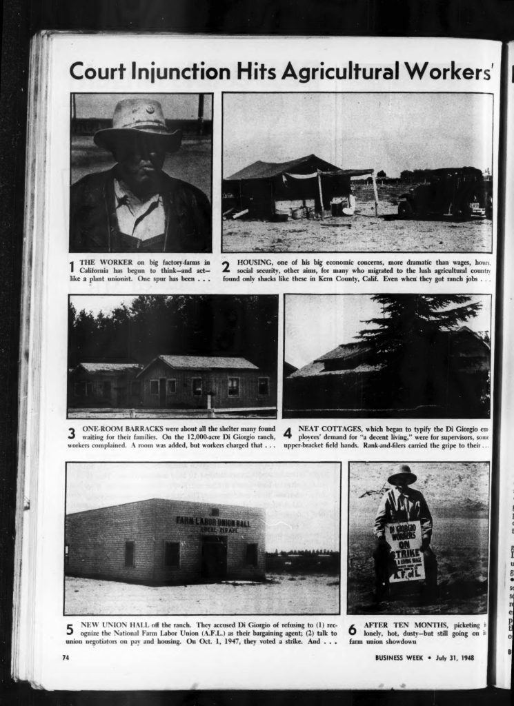 Court Injunction Hits Agricultural Workers1 THE WORKER on big factory-farms in California has begun to think—and act—like a plant unionist. One spur has been . . . 2 HOUSING, one of his big economic concerns, more dramatic than wages, hours, social security, other aims, for many who migrated to the lush agricultural country found only shacks like these in Kern County, Calif. Even when they got ranch jobs . . . 3 ONE-ROOM BARRACKS were about all the shelter many found waiting for their families. On the 12,000-acre Di Giorgio ranch, workers complained. A room was added, but workers charged that . . . 4 NEAT COTTAGES, which began to typify the Di Giorgio employees’ demand for “a decent living,” were for supervisors, some upper-bracket field hands. Rank-and-filers carried the gripe to their . . . 5 NEW UNION HALL of the ranch. They accused Di Giorgio of refusing to (1) recognize the National Farm Labor Union (A.F.L.) as their bargaining agent; (2) talk to union negotiators on pay and housing. On Oct. 1, 1947, they voted a strike. And . . . 6 AFTER TEN MONTHS, picketing is lonely, hot, dusty—but still going on in farm union showdown BUSINESS WEEK • July 31, 1948 74 Detailed Description / Context: This 1948 Business Week article documents a significant agricultural labor dispute involving the DiGiorgio Corporation in Kern County, California. The piece focuses on the intersection of labor organizing and living conditions, emphasizing worker grievances over inadequate housing, lack of union recognition, and broader economic inequalities. The photographs and captions illustrate stark contrasts between worker housing—often described as shacks or barracks—and better accommodations provided to supervisors and higher-ranking employees. The article also highlights the role of the National Farm Labor Union (AFL) in organizing workers and pressing for collective bargaining rights, marking an important moment in the history of farm labor activism. The reference to a court injunction suggests legal efforts to limit or control labor organizing activities, reflecting the broader legal and political challenges faced by farmworker unions in the mid-20th century. The DiGiorgio strike became a notable episode in California labor history, illustrating tensions between large-scale agribusiness and organized labor, as well as the difficulties of sustaining strikes in agricultural settings.