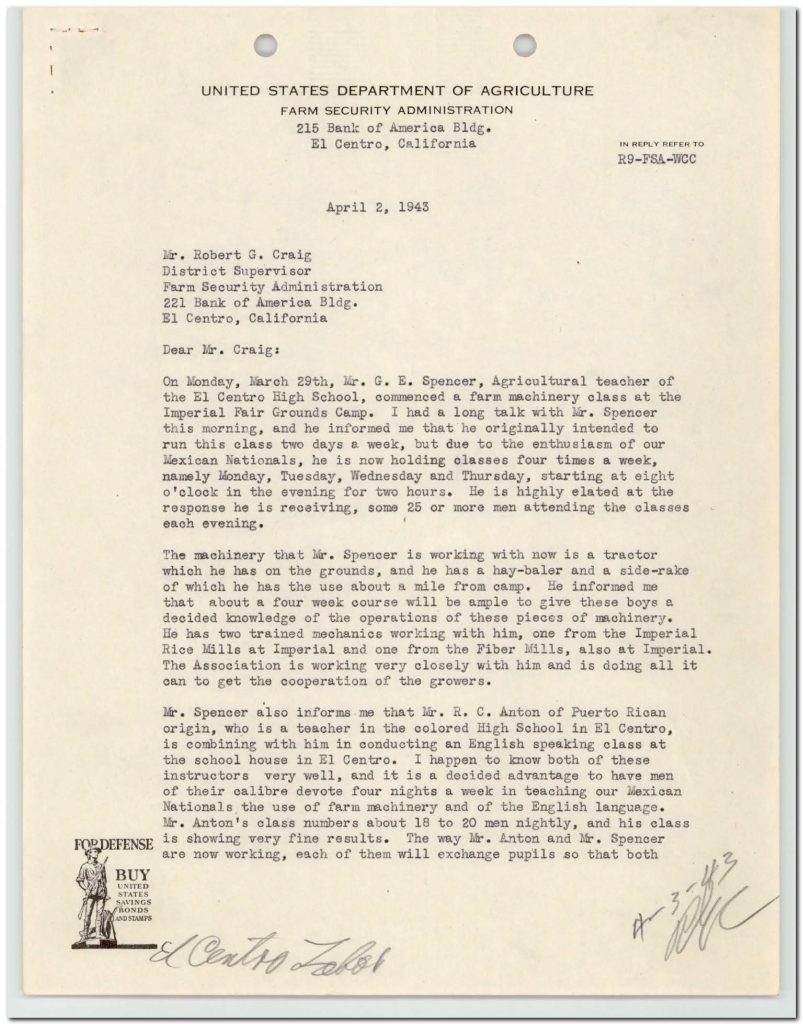 Dear Mr. Craig:On Monday, March 29th, Mr. G. E. Spencer, Agricultural teacher of the El Centro High School, commenced a farm machinery class at the Imperial Fair Grounds Camp. I had a long talk with Mr. Spencer this morning, and he informed me that he originally intended to run this class two days a week, but due to the enthusiasm of our Mexican Nationals, he is now holding classes four times a week, namely Monday, Tuesday, Wednesday and Thursday, starting at eight o'clock in the evening for two hours. He is highly elated at the response he is receiving, some 25 or more men attending the classes each evening. The machinery that Mr. Spencer is working with now is a tractor which he has on the grounds, and he has a hay-baler and a side-rake of which he has the use about a mile from camp. He informed me that about a four week course will be ample to give these boys a decided knowledge of the operations of these pieces of machinery. He has two trained mechanics working with him, one from the Imperial Rice Mills at Imperial and one from the Fiber Mills, also at Imperial. The Association is working very closely with him and is doing all it can to get the cooperation of the growers. Mr. Spencer also informs me that Mr. R. C. Anton of Puerto Rican origin, who is a teacher in the colored High School in El Centro, is combining with him in conducting an English speaking class at the school house in El Centro. I happen to know both of these instructors very well, and it is a decided advantage to have men of their calibre devote four nights a week in teaching our Mexican Nationals the use of farm machinery and of the English language. Mr. Anton's class numbers about 18 to 20 men nightly, and his class is showing very fine results. The way Mr. Anton and Mr. Spencer are now working, each of them will exchange pupils so that both